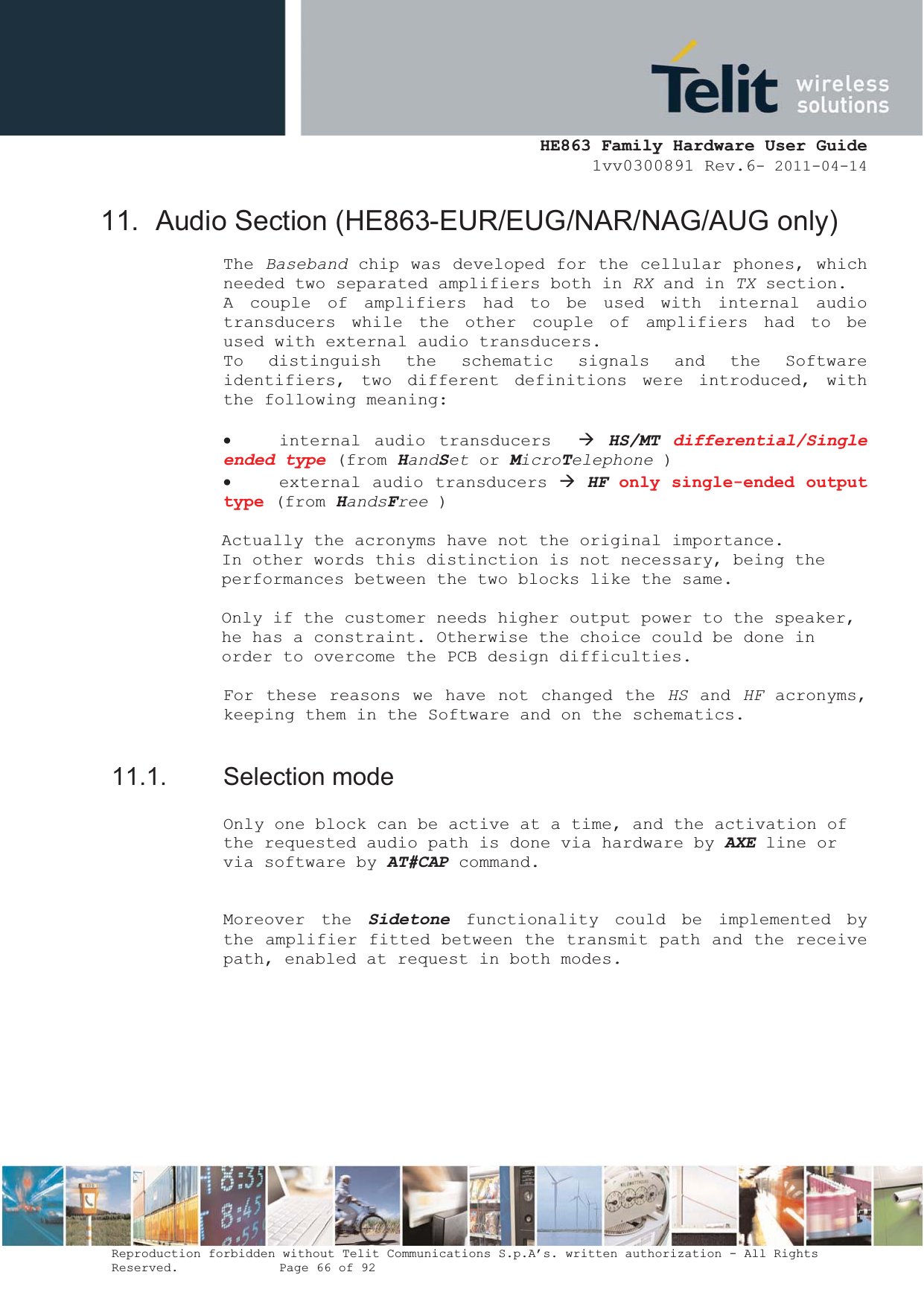  HE863 Family Hardware User Guide 1vv0300891 Rev.6- 2011-04-14    Reproduction forbidden without Telit Communications S.p.A’s. written authorization - All Rights Reserved.    Page 66 of 92  11.  Audio Section (HE863-EUR/EUG/NAR/NAG/AUG only) The Baseband chip was developed for the cellular phones, which needed two separated amplifiers both in RX and in TX section. A couple of amplifiers had to be used with internal audio transducers while the other couple of amplifiers had to be used with external audio transducers. To distinguish the schematic signals and the Software identifiers, two different definitions were introduced, with the following meaning:  x internal audio transducers  Æ HS/MT differential/Single ended type (from HandSet or MicroTelephone ) x external audio transducers Æ HF only single-ended output type (from HandsFree )     Actually the acronyms have not the original importance.  In other words this distinction is not necessary, being the performances between the two blocks like the same.  Only if the customer needs higher output power to the speaker, he has a constraint. Otherwise the choice could be done in order to overcome the PCB design difficulties.   For these reasons we have not changed the HS and HF acronyms, keeping them in the Software and on the schematics.   11.1. Selection mode Only one block can be active at a time, and the activation of the requested audio path is done via hardware by AXE line or via software by AT#CAP command.  Moreover the Sidetone functionality could be implemented by the amplifier fitted between the transmit path and the receive path, enabled at request in both modes.       