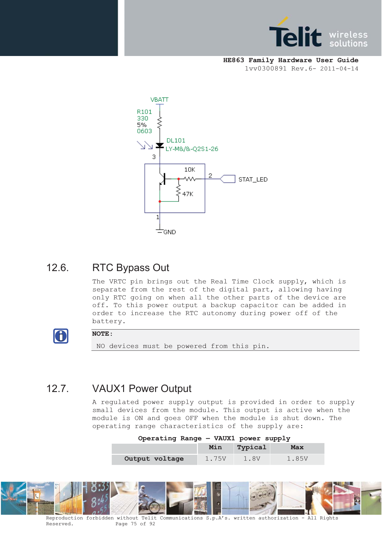  HE863 Family Hardware User Guide 1vv0300891 Rev.6- 2011-04-14    Reproduction forbidden without Telit Communications S.p.A’s. written authorization - All Rights Reserved.    Page 75 of 92                 12.6.  RTC Bypass Out The VRTC pin brings out the Real Time Clock supply, which is separate from the rest of the digital part, allowing having only RTC going on when all the other parts of the device are off. To this power output a backup capacitor can be added in order to increase the RTC autonomy during power off of the battery.  NOTE:  NO devices must be powered from this pin.   12.7.  VAUX1 Power Output A regulated power supply output is provided in order to supply small devices from the module. This output is active when the module is ON and goes OFF when the module is shut down. The operating range characteristics of the supply are: Operating Range – VAUX1 power supply Min Typical MaxOutput voltage  1.75V  1.8V  1.85V 