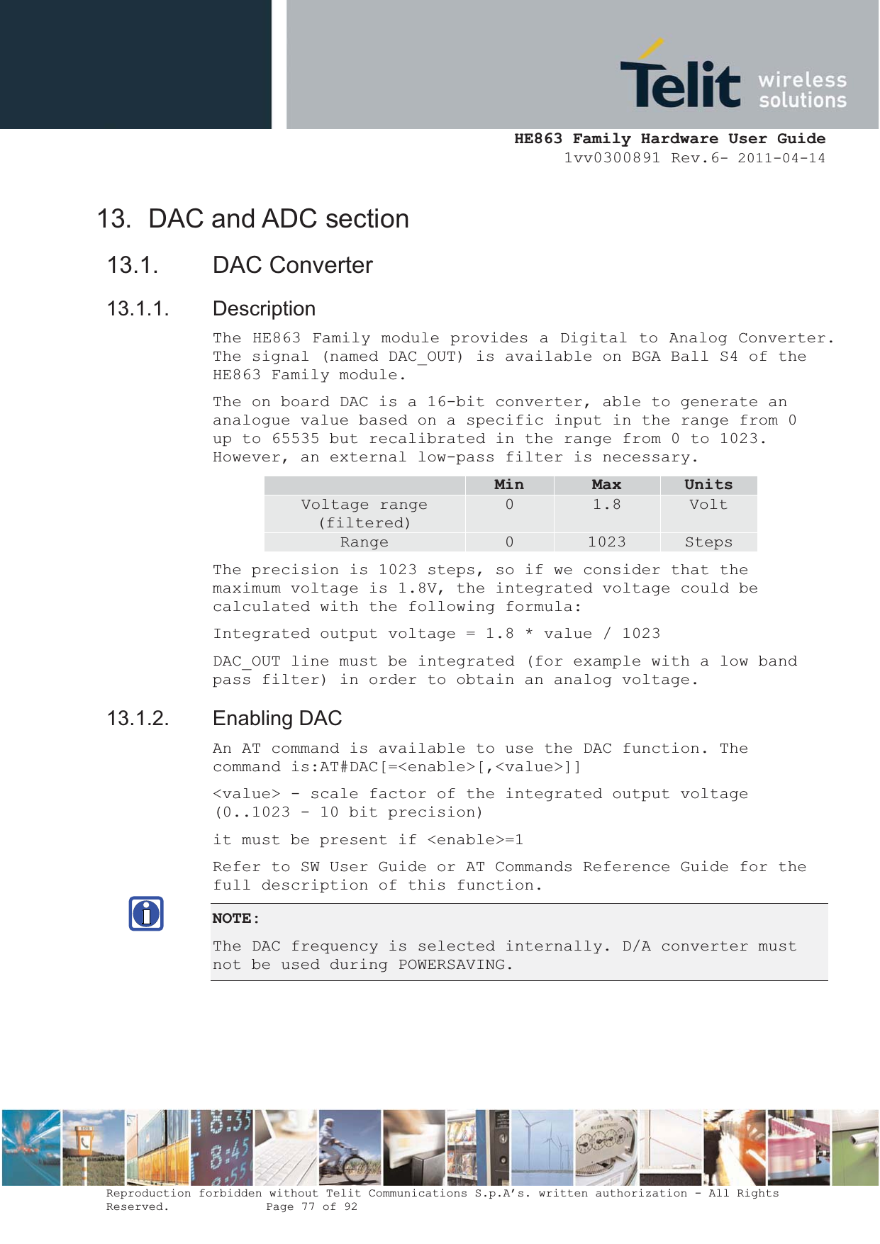  HE863 Family Hardware User Guide 1vv0300891 Rev.6- 2011-04-14    Reproduction forbidden without Telit Communications S.p.A’s. written authorization - All Rights Reserved.    Page 77 of 92  13.  DAC and ADC section 13.1. DAC Converter 13.1.1. Description The HE863 Family module provides a Digital to Analog Converter. The signal (named DAC_OUT) is available on BGA Ball S4 of the HE863 Family module. The on board DAC is a 16-bit converter, able to generate an analogue value based on a specific input in the range from 0 up to 65535 but recalibrated in the range from 0 to 1023. However, an external low-pass filter is necessary.  Min Max UnitsVoltage range (filtered) 0  1.8  Volt Range  0  1023  Steps The precision is 1023 steps, so if we consider that the maximum voltage is 1.8V, the integrated voltage could be calculated with the following formula: Integrated output voltage = 1.8 * value / 1023 DAC_OUT line must be integrated (for example with a low band pass filter) in order to obtain an analog voltage. 13.1.2. Enabling DAC An AT command is available to use the DAC function. The command is:AT#DAC[=&lt;enable&gt;[,&lt;value&gt;]] &lt;value&gt; - scale factor of the integrated output voltage (0..1023 - 10 bit precision) it must be present if &lt;enable&gt;=1 Refer to SW User Guide or AT Commands Reference Guide for the full description of this function. NOTE:The DAC frequency is selected internally. D/A converter must not be used during POWERSAVING.  