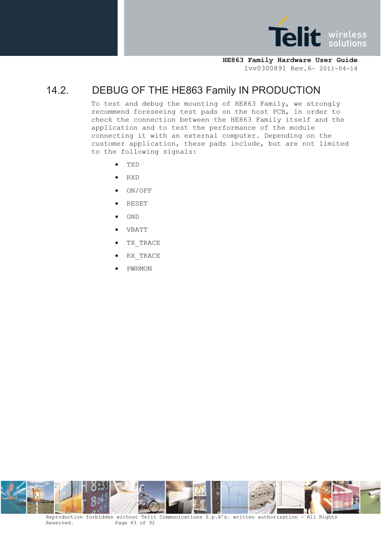  HE863 Family Hardware User Guide 1vv0300891 Rev.6- 2011-04-14    Reproduction forbidden without Telit Communications S.p.A’s. written authorization - All Rights Reserved.    Page 83 of 92  14.2.  DEBUG OF THE HE863 Family IN PRODUCTION To test and debug the mounting of HE863 Family, we strongly recommend foreseeing test pads on the host PCB, in order to check the connection between the HE863 Family itself and the application and to test the performance of the module connecting it with an external computer. Depending on the customer application, these pads include, but are not limited to the following signals: x TXD x RXD x ON/OFF x RESET x GND x VBATT x TX_TRACE x RX_TRACE x PWRMON                  