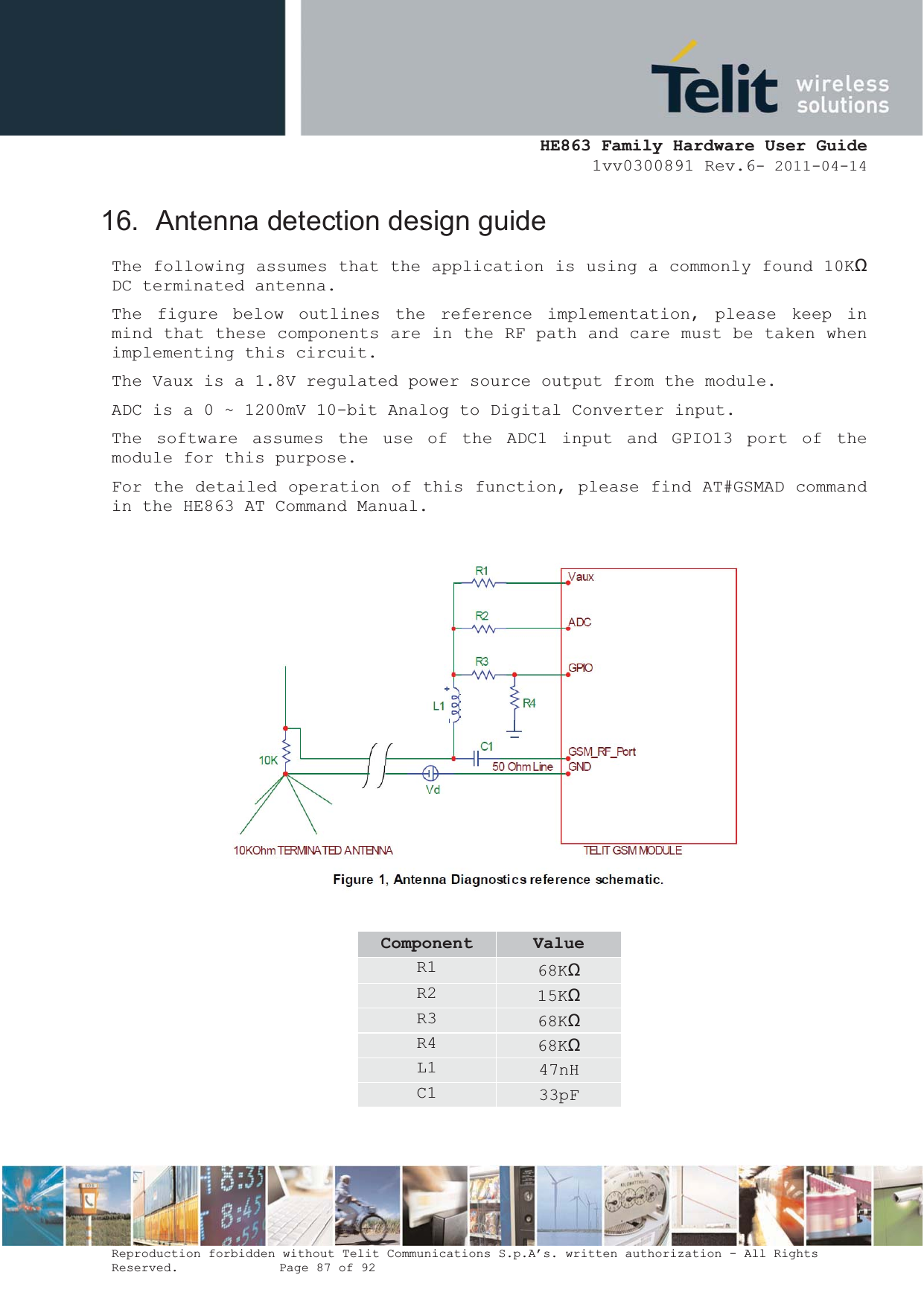  HE863 Family Hardware User Guide 1vv0300891 Rev.6- 2011-04-14    Reproduction forbidden without Telit Communications S.p.A’s. written authorization - All Rights Reserved.    Page 87 of 92  16.  Antenna detection design guide The following assumes that the application is using a commonly found 10Kȍ DC terminated antenna. The figure below outlines the reference implementation, please keep in mind that these components are in the RF path and care must be taken when implementing this circuit. The Vaux is a 1.8V regulated power source output from the module. ADC is a 0 ~ 1200mV 10-bit Analog to Digital Converter input. The software assumes the use of the ADC1 input and GPIO13 port of the module for this purpose. For the detailed operation of this function, please find AT#GSMAD command in the HE863 AT Command Manual.    Component ValueR1  68Kȍ R2  15Kȍ R3  68Kȍ R4  68Kȍ L1  47nH C1  33pF  