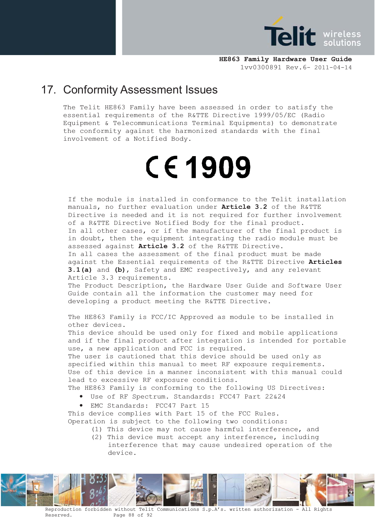  HE863 Family Hardware User Guide 1vv0300891 Rev.6- 2011-04-14    Reproduction forbidden without Telit Communications S.p.A’s. written authorization - All Rights Reserved.    Page 88 of 92  17. Conformity Assessment Issues The Telit HE863 Family have been assessed in order to satisfy the essential requirements of the R&amp;TTE Directive 1999/05/EC (Radio  Equipment &amp; Telecommunications Terminal Equipments) to demonstrate  the conformity against the harmonized standards with the final  involvement of a Notified Body.   If the module is installed in conformance to the Telit installation  manuals, no further evaluation under Article 3.2 of the R&amp;TTE  Directive is needed and it is not required for further involvement  of a R&amp;TTE Directive Notified Body for the final product. In all other cases, or if the manufacturer of the final product is  in doubt, then the equipment integrating the radio module must be  assessed against Article 3.2 of the R&amp;TTE Directive. In all cases the assessment of the final product must be made  against the Essential requirements of the R&amp;TTE Directive Articles3.1(a) and (b), Safety and EMC respectively, and any relevant  Article 3.3 requirements. The Product Description, the Hardware User Guide and Software User  Guide contain all the information the customer may need for  developing a product meeting the R&amp;TTE Directive. The HE863 Family is FCC/IC Approved as module to be installed in  other devices. This device should be used only for fixed and mobile applications  and if the final product after integration is intended for portable use, a new application and FCC is required. The user is cautioned that this device should be used only as specified within this manual to meet RF exposure requirements.  Use of this device in a manner inconsistent with this manual could  lead to excessive RF exposure conditions. The HE863 Family is conforming to the following US Directives: • Use of RF Spectrum. Standards: FCC47 Part 22&amp;24 • EMC Standards:  FCC47 Part 15 This device complies with Part 15 of the FCC Rules. Operation is subject to the following two conditions: (1) This device may not cause harmful interference, and (2) This device must accept any interference, including interference that may cause undesired operation of the device.