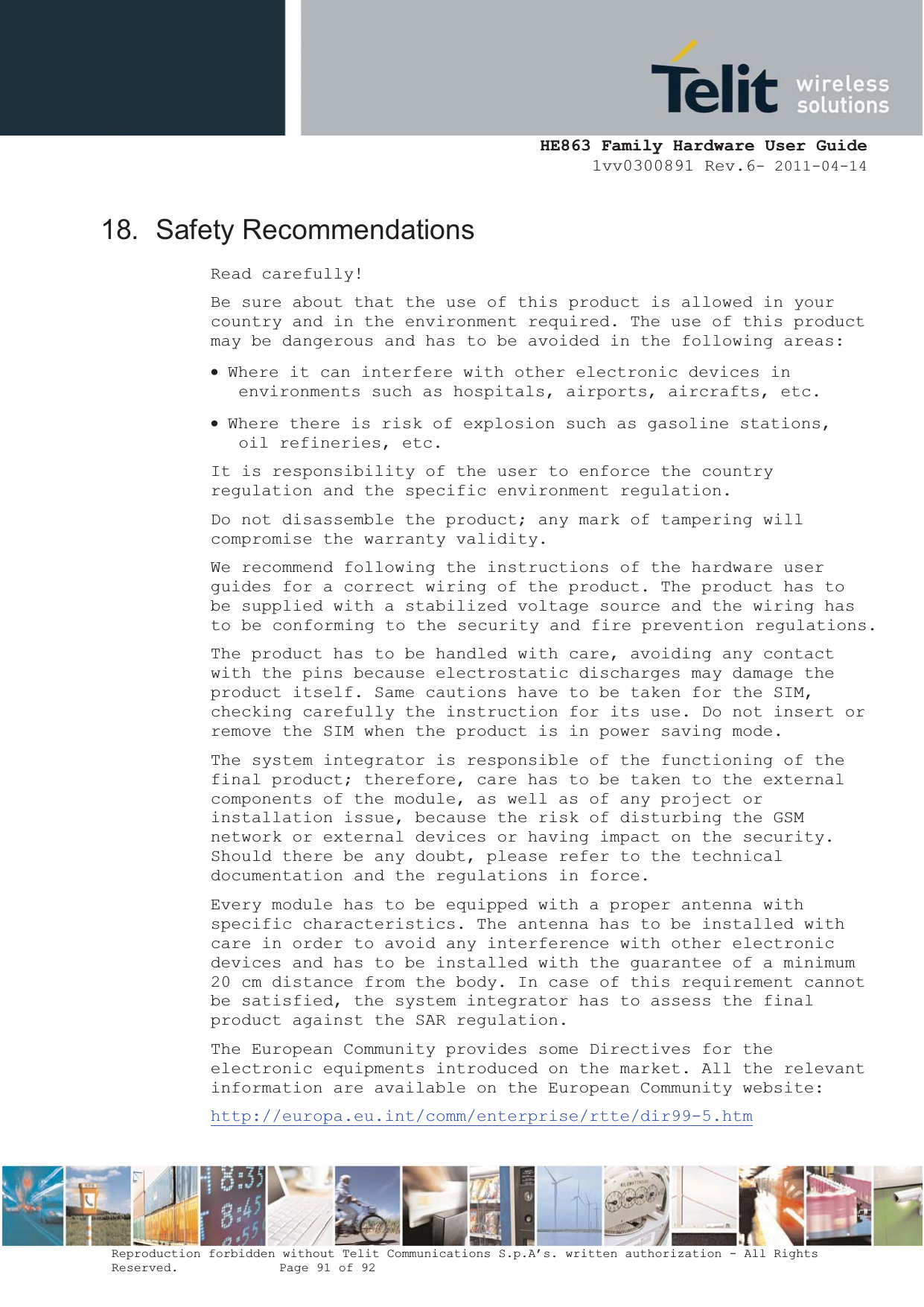  HE863 Family Hardware User Guide 1vv0300891 Rev.6- 2011-04-14    Reproduction forbidden without Telit Communications S.p.A’s. written authorization - All Rights Reserved.    Page 91 of 92  18. Safety Recommendations Read carefully! Be sure about that the use of this product is allowed in your country and in the environment required. The use of this product may be dangerous and has to be avoided in the following areas: x Where it can interfere with other electronic devices in environments such as hospitals, airports, aircrafts, etc. x Where there is risk of explosion such as gasoline stations, oil refineries, etc.  It is responsibility of the user to enforce the country regulation and the specific environment regulation. Do not disassemble the product; any mark of tampering will compromise the warranty validity. We recommend following the instructions of the hardware user guides for a correct wiring of the product. The product has to be supplied with a stabilized voltage source and the wiring has to be conforming to the security and fire prevention regulations. The product has to be handled with care, avoiding any contact with the pins because electrostatic discharges may damage the product itself. Same cautions have to be taken for the SIM, checking carefully the instruction for its use. Do not insert or remove the SIM when the product is in power saving mode. The system integrator is responsible of the functioning of the final product; therefore, care has to be taken to the external components of the module, as well as of any project or installation issue, because the risk of disturbing the GSM network or external devices or having impact on the security. Should there be any doubt, please refer to the technical documentation and the regulations in force. Every module has to be equipped with a proper antenna with specific characteristics. The antenna has to be installed with care in order to avoid any interference with other electronic devices and has to be installed with the guarantee of a minimum 20 cm distance from the body. In case of this requirement cannot be satisfied, the system integrator has to assess the final product against the SAR regulation. The European Community provides some Directives for the electronic equipments introduced on the market. All the relevant information are available on the European Community website: http://europa.eu.int/comm/enterprise/rtte/dir99-5.htm 