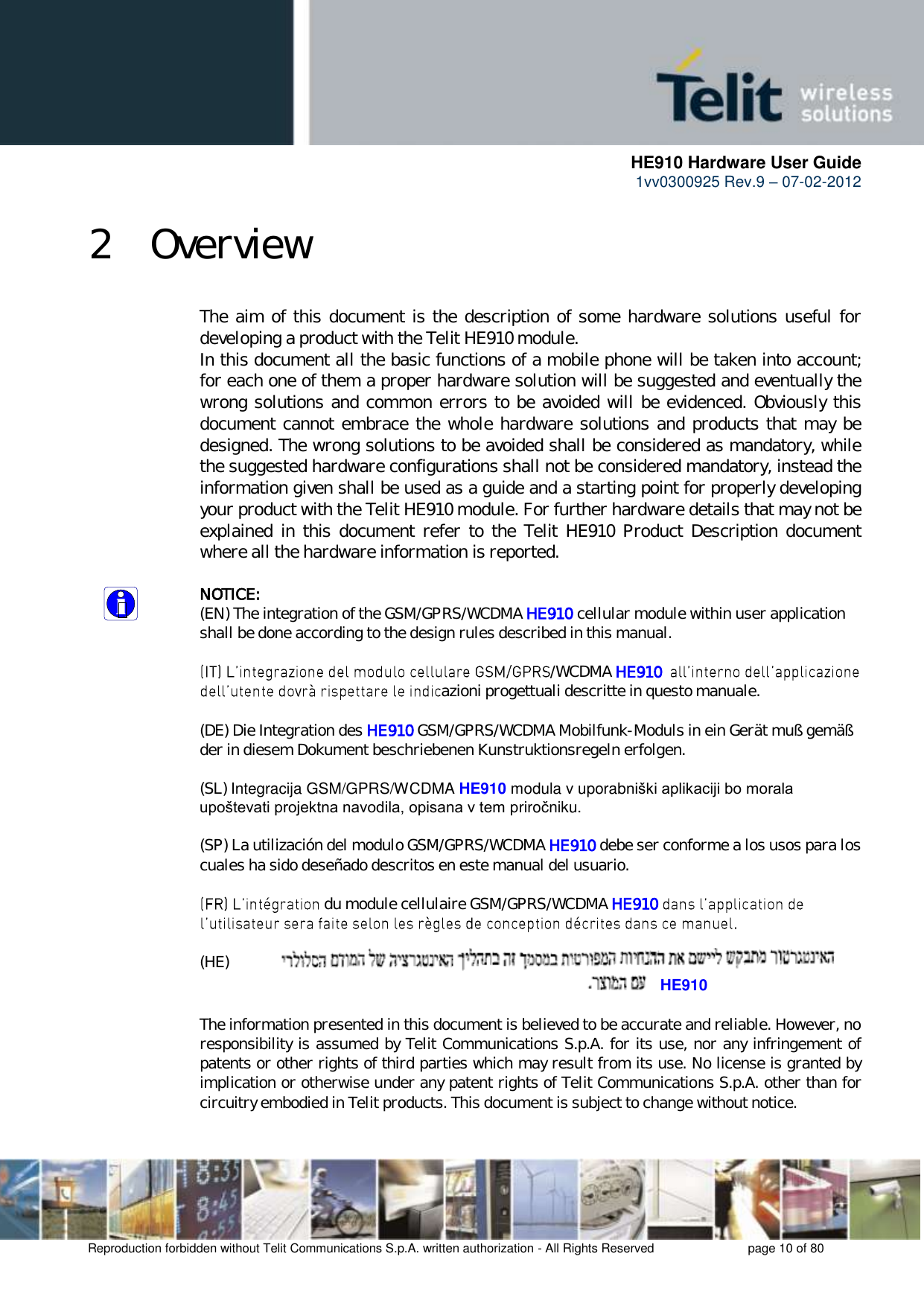      HE910 Hardware User Guide 1vv0300925 Rev.9 – 07-02-2012    Reproduction forbidden without Telit Communications S.p.A. written authorization - All Rights Reserved    page 10 of 80  2 Overview The aim of this document is the description of some hardware solutions useful for developing a product with the Telit HE910 module. In this document all the basic functions of a mobile phone will be taken into account; for each one of them a proper hardware solution will be suggested and eventually the wrong solutions and common errors to be avoided will be evidenced. Obviously this document cannot embrace the whole hardware solutions and products that may be designed. The wrong solutions to be avoided shall be considered as mandatory, while the suggested hardware configurations shall not be considered mandatory, instead the information given shall be used as a guide and a starting point for properly developing your product with the Telit HE910 module. For further hardware details that may not be explained  in  this  document refer  to the  Telit  HE910  Product  Description  document where all the hardware information is reported.  NOTICE: (EN) The integration of the GSM/GPRS/WCDMA HE910 cellular module within user application shall be done according to the design rules described in this manual.  /WCDMA HE910  azioni progettuali descritte in questo manuale.  (DE) Die Integration des HE910 GSM/GPRS/WCDMA Mobilfunk-Moduls in ein Gerät muß gemäß der in diesem Dokument beschriebenen Kunstruktionsregeln erfolgen.  (SL) Integracija GSM/GPRS/WCDMA HE910 modula v uporabniški aplikaciji bo morala upoštevati projektna navodila, opisana v tem priročniku.  (SP) La utilización del modulo GSM/GPRS/WCDMA HE910 debe ser conforme a los usos para los cuales ha sido deseñado descritos en este manual del usuario.   du module cellulaire GSM/GPRS/WCDMA HE910    (HE)   The information presented in this document is believed to be accurate and reliable. However, no responsibility is assumed by Telit Communications S.p.A. for its use, nor any infringement of patents or other rights of third parties which may result from its use. No license is granted by implication or otherwise under any patent rights of Telit Communications S.p.A. other than for circuitry embodied in Telit products. This document is subject to change without notice. HE910 