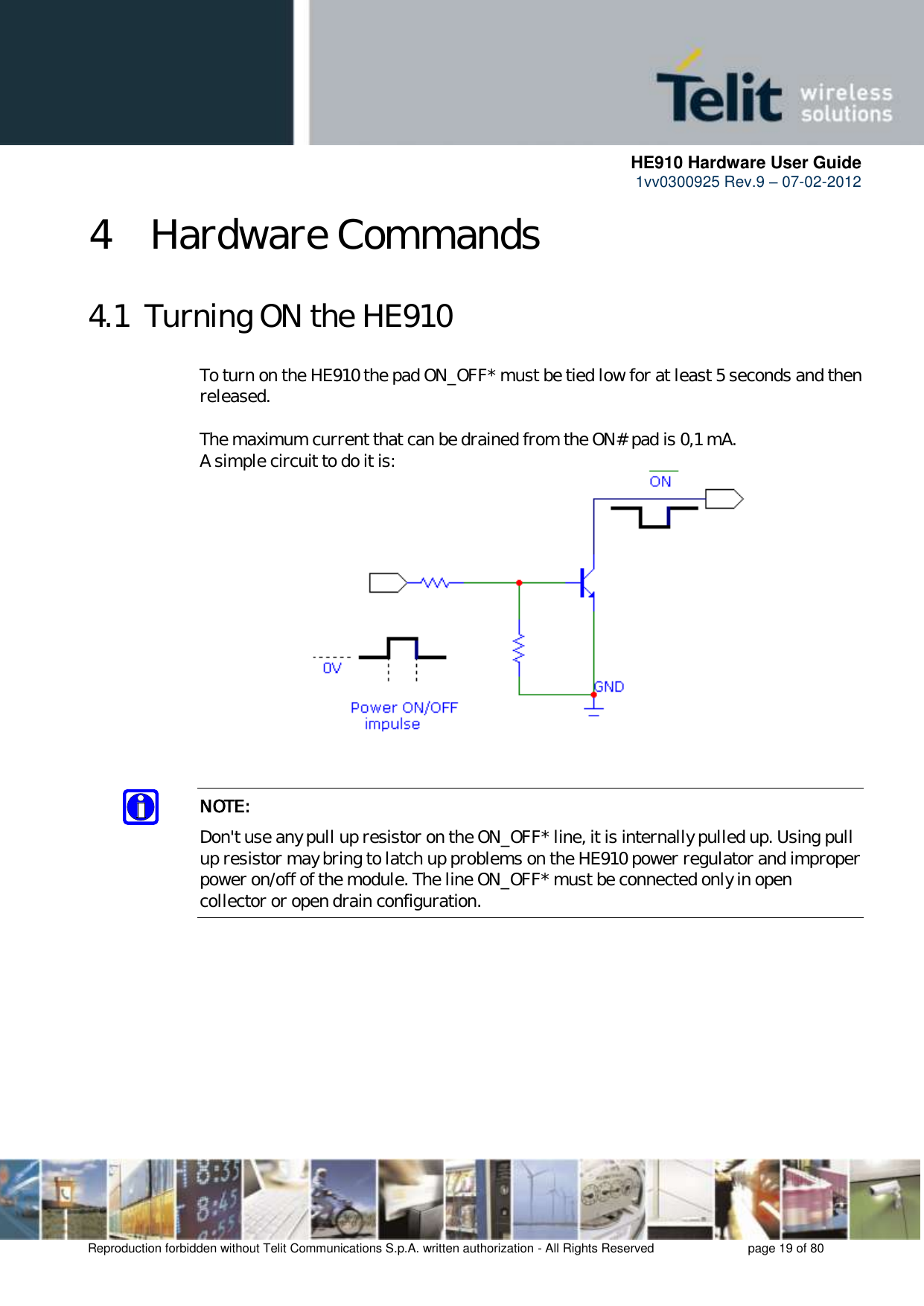      HE910 Hardware User Guide 1vv0300925 Rev.9 – 07-02-2012    Reproduction forbidden without Telit Communications S.p.A. written authorization - All Rights Reserved    page 19 of 80  4 Hardware Commands 4.1  Turning ON the HE910 To turn on the HE910 the pad ON_OFF* must be tied low for at least 5 seconds and then released.  The maximum current that can be drained from the ON# pad is 0,1 mA. A simple circuit to do it is:   NOTE: Don&apos;t use any pull up resistor on the ON_OFF* line, it is internally pulled up. Using pull up resistor may bring to latch up problems on the HE910 power regulator and improper power on/off of the module. The line ON_OFF* must be connected only in open collector or open drain configuration.  