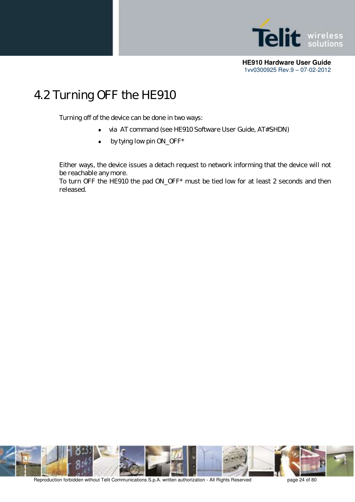      HE910 Hardware User Guide 1vv0300925 Rev.9 – 07-02-2012    Reproduction forbidden without Telit Communications S.p.A. written authorization - All Rights Reserved    page 24 of 80  4.2 Turning OFF the HE910   Turning off of the device can be done in two ways:  via  AT command (see HE910 Software User Guide, AT#SHDN)   by tying low pin ON_OFF*    Either ways, the device issues a detach request to network informing that the device will not   be reachable any more.    To turn OFF the HE910 the pad ON_OFF* must be tied low for at least 2 seconds and then   released.      