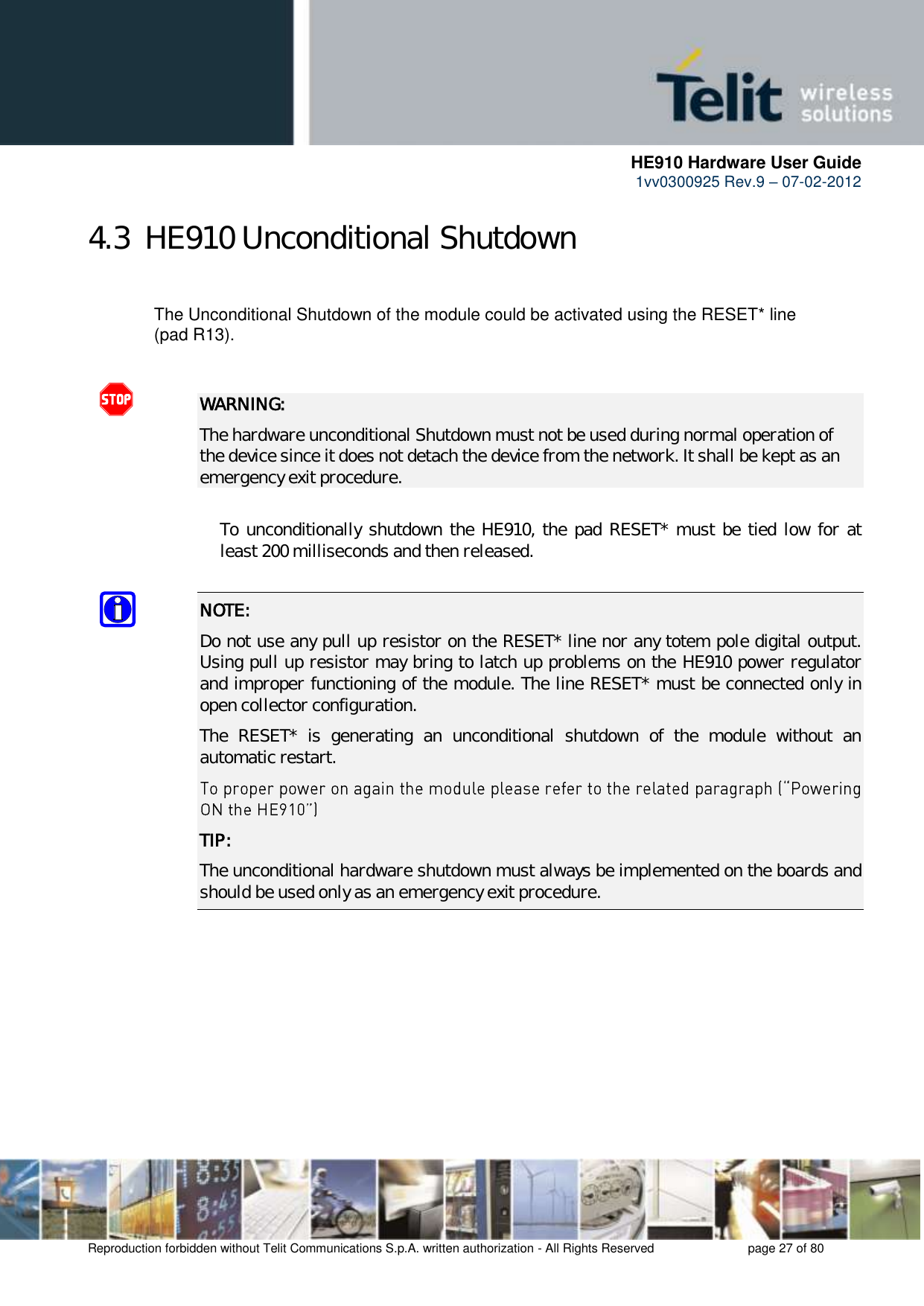      HE910 Hardware User Guide 1vv0300925 Rev.9 – 07-02-2012    Reproduction forbidden without Telit Communications S.p.A. written authorization - All Rights Reserved    page 27 of 80  4.3  HE910 Unconditional Shutdown    The Unconditional Shutdown of the module could be activated using the RESET* line    (pad R13).   WARNING: The hardware unconditional Shutdown must not be used during normal operation of the device since it does not detach the device from the network. It shall be kept as an emergency exit procedure.      To unconditionally shutdown the HE910, the pad RESET* must be tied low for at     least 200 milliseconds and then released.  NOTE:  Do not use any pull up resistor on the RESET* line nor any totem pole digital output. Using pull up resistor may bring to latch up problems on the HE910 power regulator and improper functioning of the module. The line RESET* must be connected only in open collector configuration. The  RESET*  is  generating  an  unconditional  shutdown  of  the  module  without  an automatic restart.  TIP: The unconditional hardware shutdown must always be implemented on the boards and should be used only as an emergency exit procedure.       
