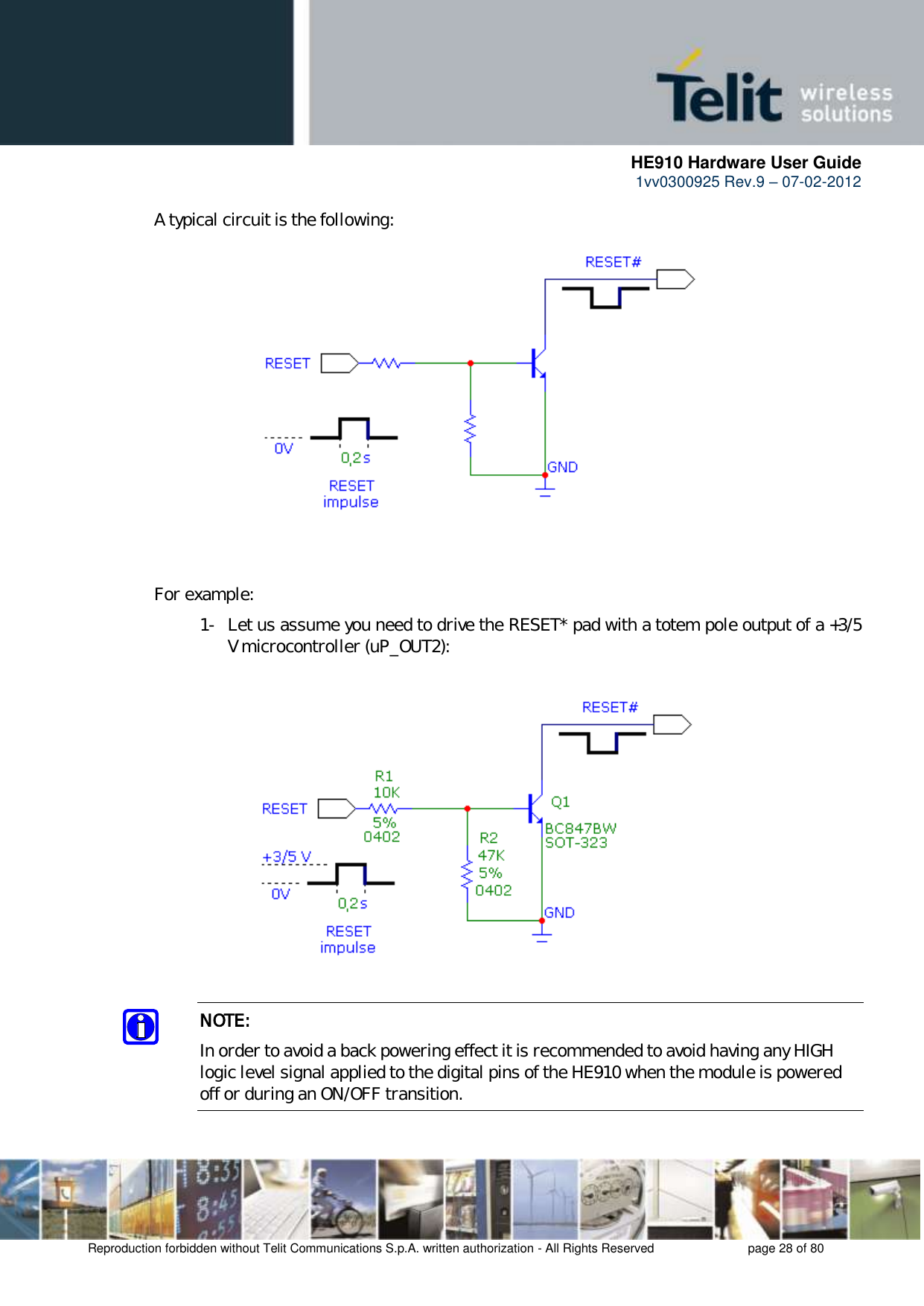      HE910 Hardware User Guide 1vv0300925 Rev.9 – 07-02-2012    Reproduction forbidden without Telit Communications S.p.A. written authorization - All Rights Reserved    page 28 of 80   A typical circuit is the following:      For example: 1- Let us assume you need to drive the RESET* pad with a totem pole output of a +3/5 V microcontroller (uP_OUT2):    NOTE: In order to avoid a back powering effect it is recommended to avoid having any HIGH logic level signal applied to the digital pins of the HE910 when the module is powered off or during an ON/OFF transition.  