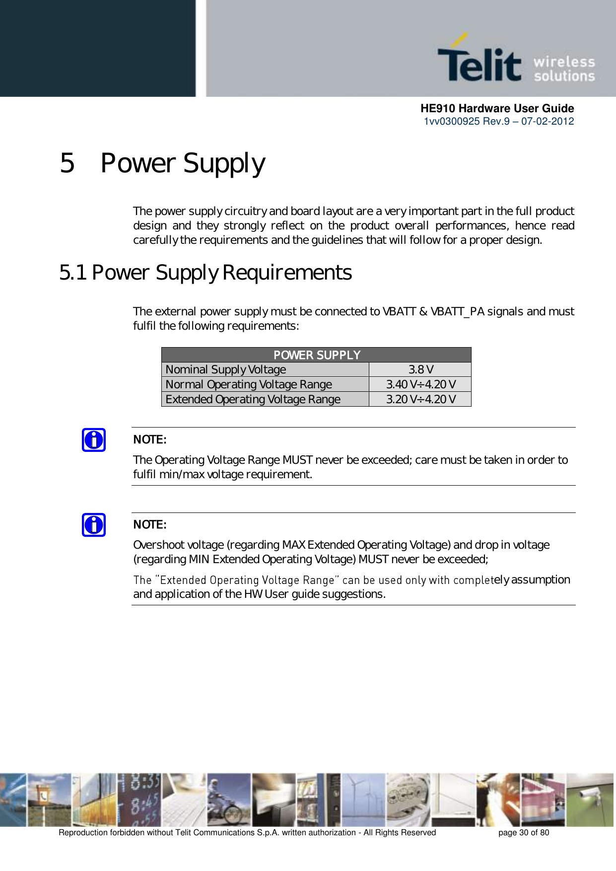      HE910 Hardware User Guide 1vv0300925 Rev.9 – 07-02-2012    Reproduction forbidden without Telit Communications S.p.A. written authorization - All Rights Reserved    page 30 of 80  5 Power Supply The power supply circuitry and board layout are a very important part in the full product design  and  they  strongly  reflect  on  the  product  overall  performances,  hence  read carefully the requirements and the guidelines that will follow for a proper design. 5.1 Power Supply Requirements The external power supply must be connected to VBATT &amp; VBATT_PA signals and must fulfil the following requirements:  POWER SUPPLY Nominal Supply Voltage 3.8 V Normal Operating Voltage Range 3.40 V÷ 4.20 V Extended Operating Voltage Range 3.20 V÷ 4.20 V  NOTE: The Operating Voltage Range MUST never be exceeded; care must be taken in order to fulfil min/max voltage requirement.  NOTE: Overshoot voltage (regarding MAX Extended Operating Voltage) and drop in voltage (regarding MIN Extended Operating Voltage) MUST never be exceeded;  ely assumption and application of the HW User guide suggestions.  