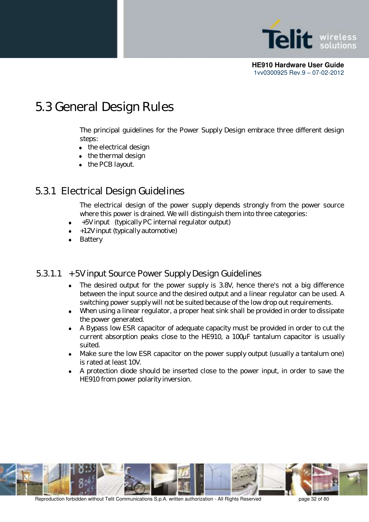      HE910 Hardware User Guide 1vv0300925 Rev.9 – 07-02-2012    Reproduction forbidden without Telit Communications S.p.A. written authorization - All Rights Reserved    page 32 of 80   5.3 General Design Rules The principal guidelines for the Power Supply Design embrace three different design steps:  the electrical design  the thermal design  the PCB layout.  5.3.1  Electrical Design Guidelines The electrical design of the power supply depends strongly from the  power source where this power is drained. We will distinguish them into three categories:   +5V input   (typically PC internal regulator output)  +12V input (typically automotive)  Battery   5.3.1.1  + 5V input Source Power Supply Design Guidelines  The desired output for the power supply is 3.8V, hence there&apos;s not a big difference between the input source and the desired output and a linear regulator can be used. A switching power supply will not be suited because of the low drop out requirements.  When using a linear regulator, a proper heat sink shall be provided in order to dissipate the power generated.  A Bypass low ESR capacitor of adequate capacity must be provided in order to cut the current absorption peaks close to the HE910, a 100μF tantalum capacitor is usually suited.  Make sure the low ESR capacitor on the power supply output (usually a tantalum one) is rated at least 10V.  A protection diode should be inserted close to the power input, in order to save the HE910 from power polarity inversion. 