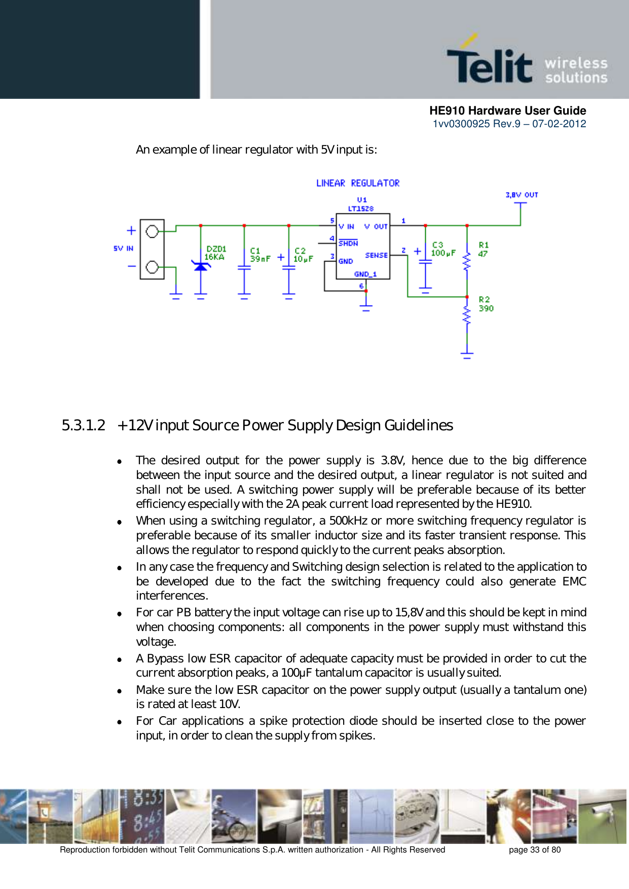      HE910 Hardware User Guide 1vv0300925 Rev.9 – 07-02-2012    Reproduction forbidden without Telit Communications S.p.A. written authorization - All Rights Reserved    page 33 of 80  An example of linear regulator with 5V input is:      5.3.1.2  + 12V input Source Power Supply Design Guidelines   The  desired  output  for  the  power  supply  is  3.8V,  hence  due  to  the  big  difference between the input source and the desired output, a linear regulator is not suited and shall not be used. A switching power supply will be preferable because of its better efficiency especially with the 2A peak current load represented by the HE910.  When using a switching regulator, a 500kHz or more switching frequency regulator is preferable because of its smaller inductor size and its faster transient response. This allows the regulator to respond quickly to the current peaks absorption.   In any case the frequency and Switching design selection is related to the application to be  developed  due  to  the  fact  the  switching  frequency  could  also  generate  EMC interferences.  For car PB battery the input voltage can rise up to 15,8V and this should be kept in mind when choosing components: all components in the power supply must withstand this voltage.  A Bypass low ESR capacitor of adequate capacity must be provided in order to cut the current absorption peaks, a 100μF tantalum capacitor is usually suited.  Make sure the low ESR capacitor on the power supply output (usually a tantalum one) is rated at least 10V.  For Car applications a spike protection diode should be inserted close to the power input, in order to clean the supply from spikes.  