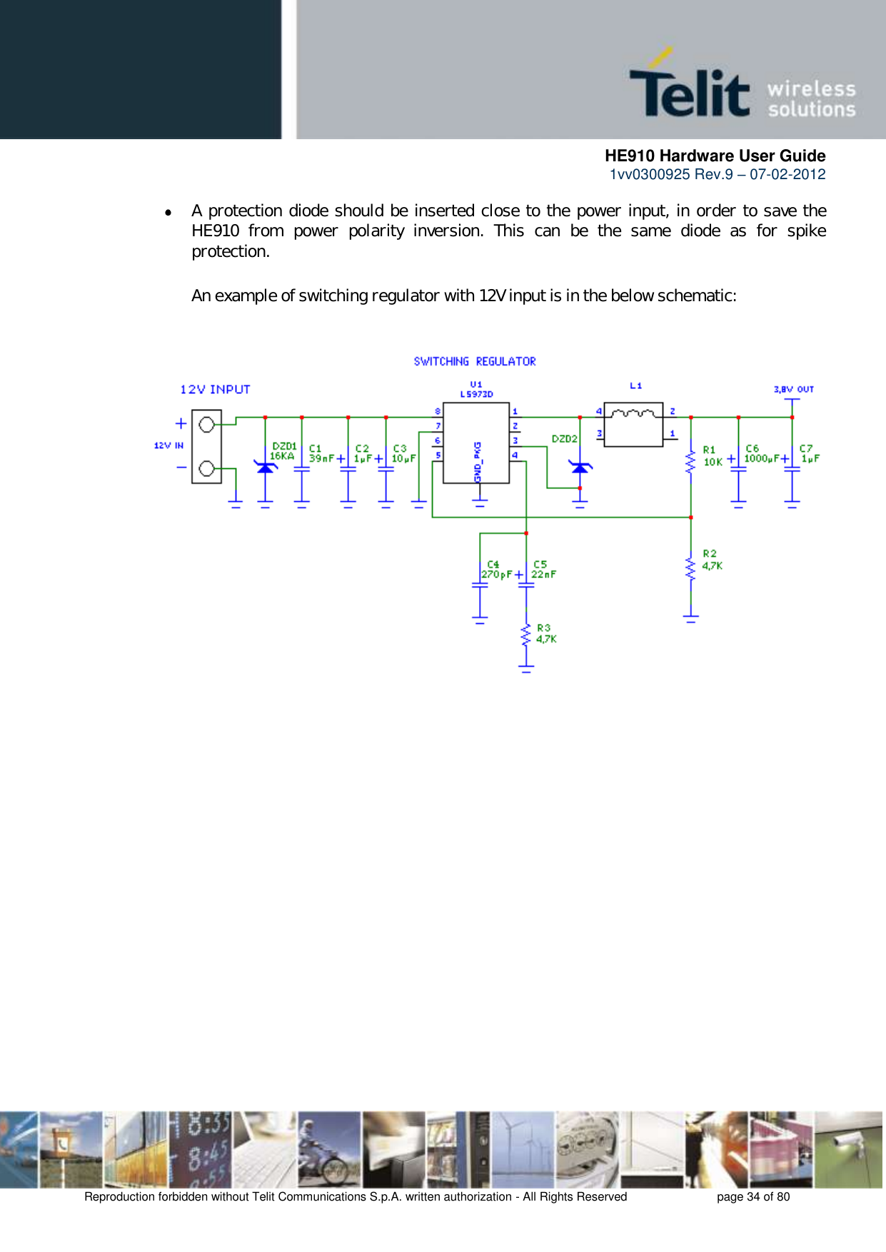      HE910 Hardware User Guide 1vv0300925 Rev.9 – 07-02-2012    Reproduction forbidden without Telit Communications S.p.A. written authorization - All Rights Reserved    page 34 of 80   A protection diode should be inserted close to the power input, in order to save the HE910  from  power  polarity  inversion.  This  can  be  the  same  diode  as  for  spike protection.  An example of switching regulator with 12V input is in the below schematic:     