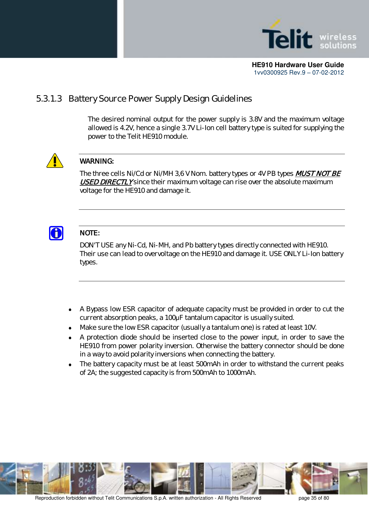      HE910 Hardware User Guide 1vv0300925 Rev.9 – 07-02-2012    Reproduction forbidden without Telit Communications S.p.A. written authorization - All Rights Reserved    page 35 of 80   5.3.1.3  Battery Source Power Supply Design Guidelines        The desired nominal output for the power supply is 3.8V and the maximum voltage     allowed is 4.2V, hence a single 3.7V Li-Ion cell battery type is suited for supplying the     power to the Telit HE910 module.  WARNING: The three cells Ni/Cd or Ni/MH 3,6 V Nom. battery types or 4V PB types MUST NOT BE USED DIRECTLY since their maximum voltage can rise over the absolute maximum voltage for the HE910 and damage it.   NOTE: DON&apos;T USE any Ni-Cd, Ni-MH, and Pb battery types directly connected with HE910. Their use can lead to overvoltage on the HE910 and damage it. USE ONLY Li-Ion battery types.     A Bypass low ESR capacitor of adequate capacity must be provided in order to cut the current absorption peaks, a 100μF tantalum capacitor is usually suited.  Make sure the low ESR capacitor (usually a tantalum one) is rated at least 10V.  A protection diode should be inserted close to the power input, in order to save the HE910 from power polarity inversion. Otherwise the battery connector should be done in a way to avoid polarity inversions when connecting the battery.  The battery capacity must be at least 500mAh in order to withstand the current peaks of 2A; the suggested capacity is from 500mAh to 1000mAh. 