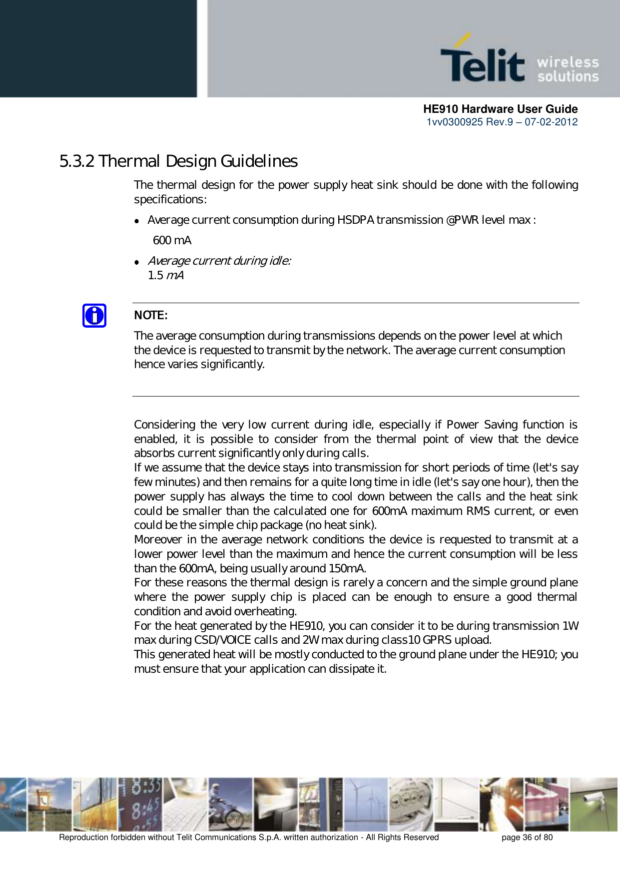      HE910 Hardware User Guide 1vv0300925 Rev.9 – 07-02-2012    Reproduction forbidden without Telit Communications S.p.A. written authorization - All Rights Reserved    page 36 of 80  5.3.2 Thermal Design Guidelines The thermal design for the power supply heat sink should be done with the following specifications:  Average current consumption during HSDPA transmission @PWR level max :   600 mA  Average current during idle:   1.5 mA  NOTE: The average consumption during transmissions depends on the power level at which the device is requested to transmit by the network. The average current consumption hence varies significantly.   Considering the  very low  current during idle, especially if  Power Saving function  is enabled,  it  is  possible  to  consider  from  the  thermal  point  of  view  that  the  device absorbs current significantly only during calls.  If we assume that the device stays into transmission for short periods of time (let&apos;s say few minutes) and then remains for a quite long time in idle (let&apos;s say one hour), then the power supply has always the time to cool down between the calls and the heat sink could be smaller than the calculated one for 600mA maximum RMS current, or even could be the simple chip package (no heat sink). Moreover in the average network conditions the device is requested to transmit at a lower power level than the maximum and hence the current consumption will be less than the 600mA, being usually around 150mA. For these reasons the thermal design is rarely a concern and the simple ground plane where  the  power  supply  chip  is  placed  can  be  enough  to  ensure  a  good  thermal condition and avoid overheating.  For the heat generated by the HE910, you can consider it to be during transmission 1W max during CSD/VOICE calls and 2W max during class10 GPRS upload.  This generated heat will be mostly conducted to the ground plane under the HE910; you must ensure that your application can dissipate it.  