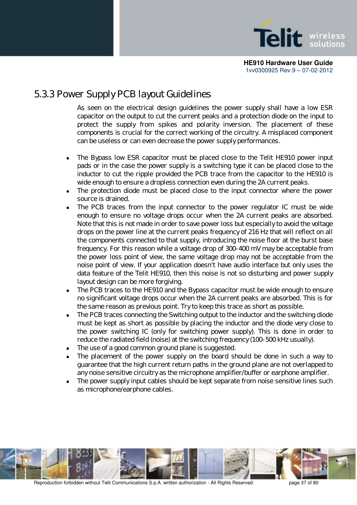     HE910 Hardware User Guide 1vv0300925 Rev.9 – 07-02-2012    Reproduction forbidden without Telit Communications S.p.A. written authorization - All Rights Reserved    page 37 of 80  5.3.3 Power Supply PCB layout Guidelines As seen on the electrical design guidelines the power supply shall have a low ESR capacitor on the output to cut the current peaks and a protection diode on the input to protect  the  supply  from  spikes  and  polarity  inversion.  The  placement  of  these components is crucial for the correct working of the circuitry. A misplaced component can be useless or can even decrease the power supply performances.   The Bypass low ESR capacitor must be placed close to the Telit HE910 power input pads or in the case the power supply is a switching type it can be placed close to the inductor to cut the ripple provided the PCB trace from the capacitor to the HE910 is wide enough to ensure a dropless connection even during the 2A current peaks.  The protection diode must be placed close to the input connector where the power source is drained.  The  PCB traces  from  the  input connector to  the power  regulator IC  must  be  wide enough to ensure no voltage drops occur when the 2A current peaks are absorbed. Note that this is not made in order to save power loss but especially to avoid the voltage drops on the power line at the current peaks frequency of 216 Hz that will reflect on all the components connected to that supply, introducing the noise floor at the burst base frequency. For this reason while a voltage drop of 300-400 mV may be acceptable from the power loss point of view, the same voltage drop may not be acceptable from the noise point of view. If your application doesn&apos;t have audio interface but only uses the data feature of the Telit HE910, then this noise is not so disturbing and power supply layout design can be more forgiving.  The PCB traces to the HE910 and the Bypass capacitor must be wide enough to ensure no significant voltage drops occur when the 2A current peaks are absorbed. This is for the same reason as previous point. Try to keep this trace as short as possible.  The PCB traces connecting the Switching output to the inductor and the switching diode must be kept as short as possible by placing the inductor and the diode very close to the  power  switching IC  (only  for  switching  power supply).  This  is  done  in order  to reduce the radiated field (noise) at the switching frequency (100-500 kHz usually).  The use of a good common ground plane is suggested.  The placement of the  power supply on the board should be done in such a way to guarantee that the high current return paths in the ground plane are not overlapped to any noise sensitive circuitry as the microphone amplifier/buffer or earphone amplifier.  The power supply input cables should be kept separate from noise sensitive lines such as microphone/earphone cables.      