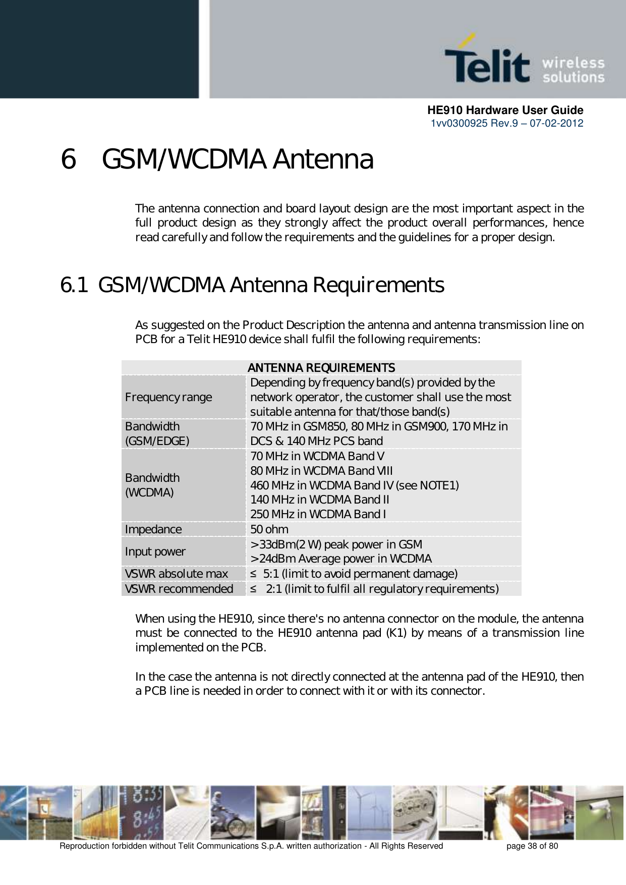      HE910 Hardware User Guide 1vv0300925 Rev.9 – 07-02-2012    Reproduction forbidden without Telit Communications S.p.A. written authorization - All Rights Reserved    page 38 of 80  6 GSM/WCDMA Antenna The antenna connection and board layout design are the most important aspect in the full product design as they strongly affect the product overall performances, hence read carefully and follow the requirements and the guidelines for a proper design.  6.1  GSM/WCDMA Antenna Requirements As suggested on the Product Description the antenna and antenna transmission line on PCB for a Telit HE910 device shall fulfil the following requirements:   ANTENNA REQUIREMENTS Frequency range Depending by frequency band(s) provided by the network operator, the customer shall use the most suitable antenna for that/those band(s) Bandwidth (GSM/EDGE) 70 MHz in GSM850, 80 MHz in GSM900, 170 MHz in DCS &amp; 140 MHz PCS band Bandwidth  (WCDMA) 70 MHz in WCDMA Band V 80 MHz in WCDMA Band VIII 460 MHz in WCDMA Band IV (see NOTE1) 140 MHz in WCDMA Band II 250 MHz in WCDMA Band I Impedance 50 ohm Input power &gt; 33dBm(2 W) peak power in GSM &gt; 24dBm Average power in WCDMA VSWR absolute max ≤  5:1 (limit to avoid permanent damage) VSWR recommended ≤   2:1 (limit to fulfil all regulatory requirements)  When using the HE910, since there&apos;s no antenna connector on the module, the antenna must be connected to the HE910 antenna pad (K1) by means of a transmission line implemented on the PCB.  In the case the antenna is not directly connected at the antenna pad of the HE910, then a PCB line is needed in order to connect with it or with its connector.   