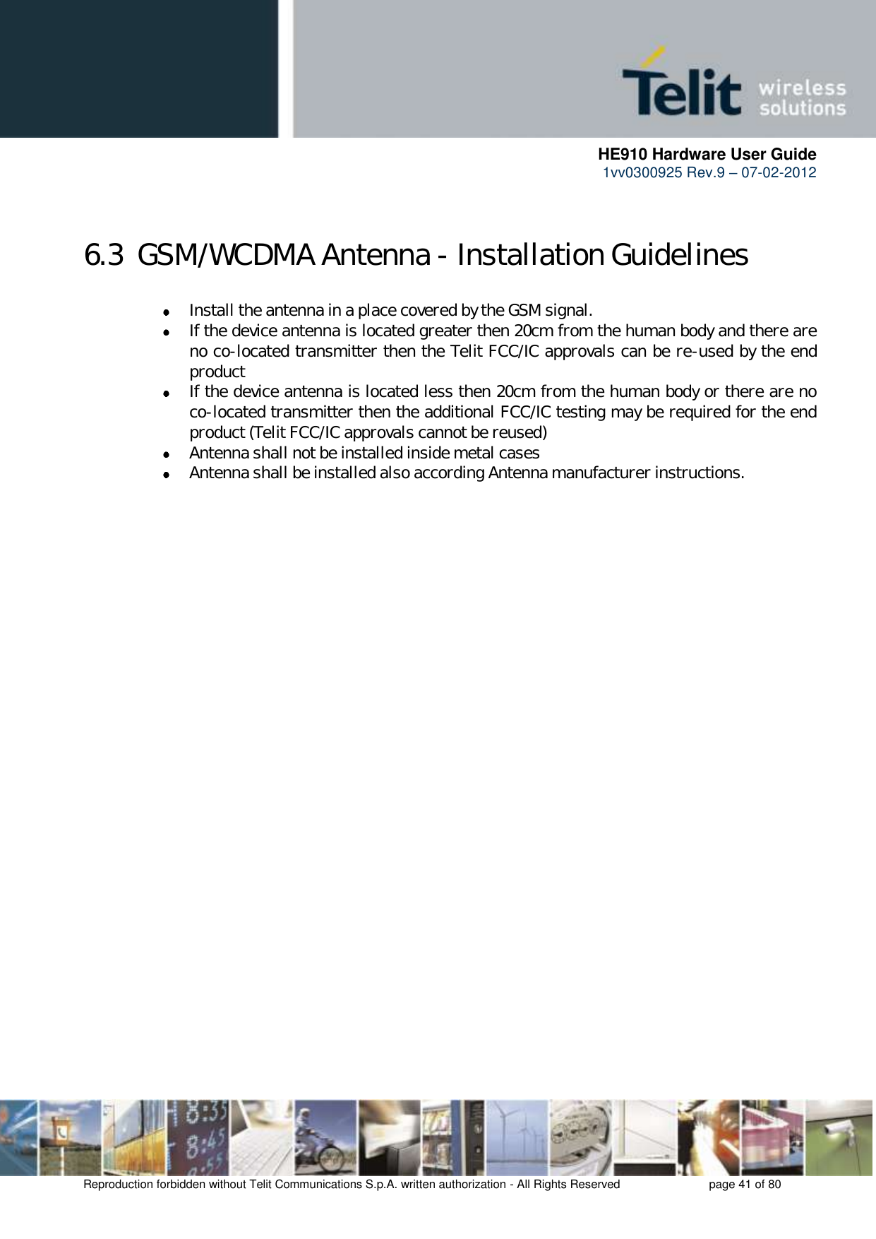      HE910 Hardware User Guide 1vv0300925 Rev.9 – 07-02-2012    Reproduction forbidden without Telit Communications S.p.A. written authorization - All Rights Reserved    page 41 of 80   6.3  GSM/WCDMA Antenna - Installation Guidelines  Install the antenna in a place covered by the GSM signal.  If the device antenna is located greater then 20cm from the human body and there are no co-located transmitter then the Telit FCC/IC approvals can be re-used by the end product  If the device antenna is located less then 20cm from the human body or there are no co-located transmitter then the additional FCC/IC testing may be required for the end product (Telit FCC/IC approvals cannot be reused)  Antenna shall not be installed inside metal cases   Antenna shall be installed also according Antenna manufacturer instructions.  