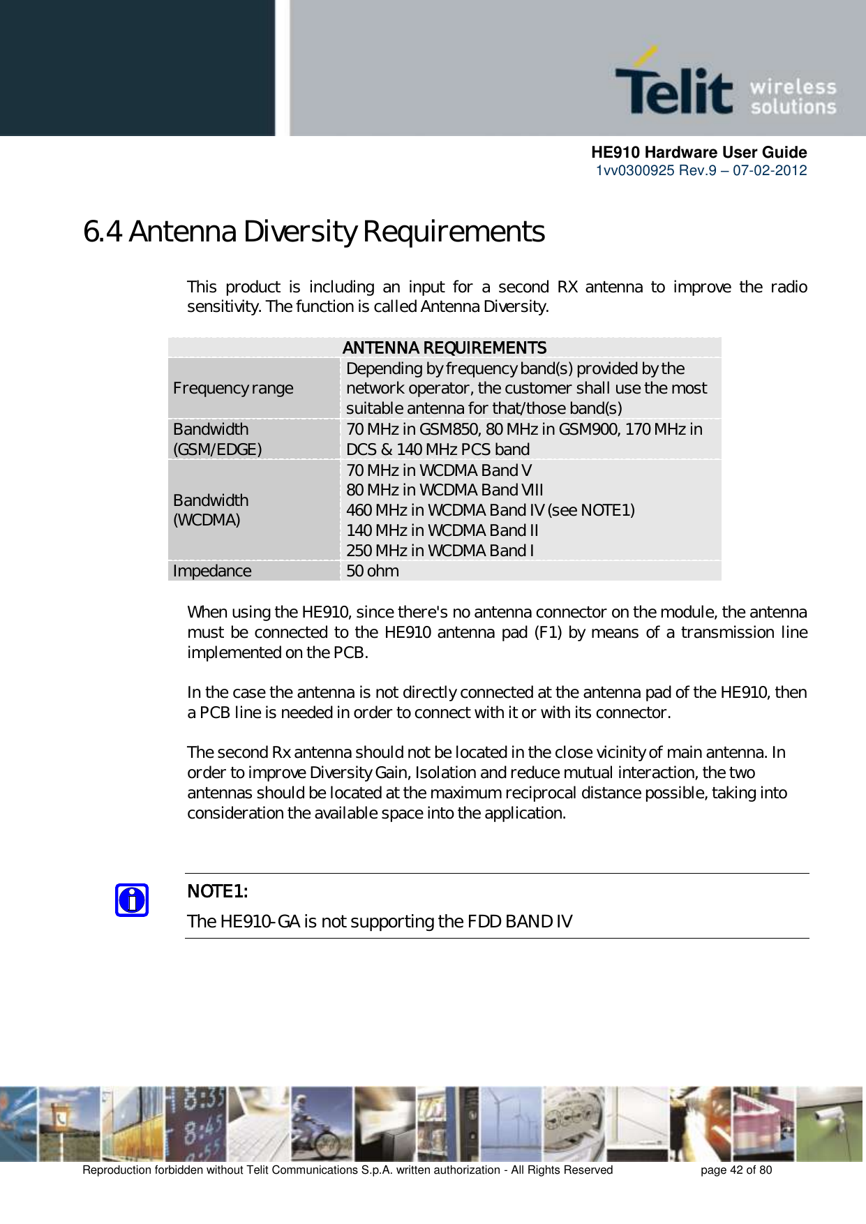      HE910 Hardware User Guide 1vv0300925 Rev.9 – 07-02-2012    Reproduction forbidden without Telit Communications S.p.A. written authorization - All Rights Reserved    page 42 of 80  6.4 Antenna Diversity Requirements This  product  is  including  an  input  for  a  second  RX  antenna  to  improve  the  radio sensitivity. The function is called Antenna Diversity.  ANTENNA REQUIREMENTS Frequency range Depending by frequency band(s) provided by the network operator, the customer shall use the most suitable antenna for that/those band(s) Bandwidth (GSM/EDGE) 70 MHz in GSM850, 80 MHz in GSM900, 170 MHz in DCS &amp; 140 MHz PCS band Bandwidth  (WCDMA) 70 MHz in WCDMA Band V 80 MHz in WCDMA Band VIII 460 MHz in WCDMA Band IV (see NOTE1) 140 MHz in WCDMA Band II 250 MHz in WCDMA Band I Impedance 50 ohm  When using the HE910, since there&apos;s no antenna connector on the module, the antenna must be connected to the HE910 antenna pad (F1) by means of a transmission line implemented on the PCB.  In the case the antenna is not directly connected at the antenna pad of the HE910, then a PCB line is needed in order to connect with it or with its connector.   The second Rx antenna should not be located in the close vicinity of main antenna. In order to improve Diversity Gain, Isolation and reduce mutual interaction, the two antennas should be located at the maximum reciprocal distance possible, taking into consideration the available space into the application.    NOTE1: The HE910-GA is not supporting the FDD BAND IV      