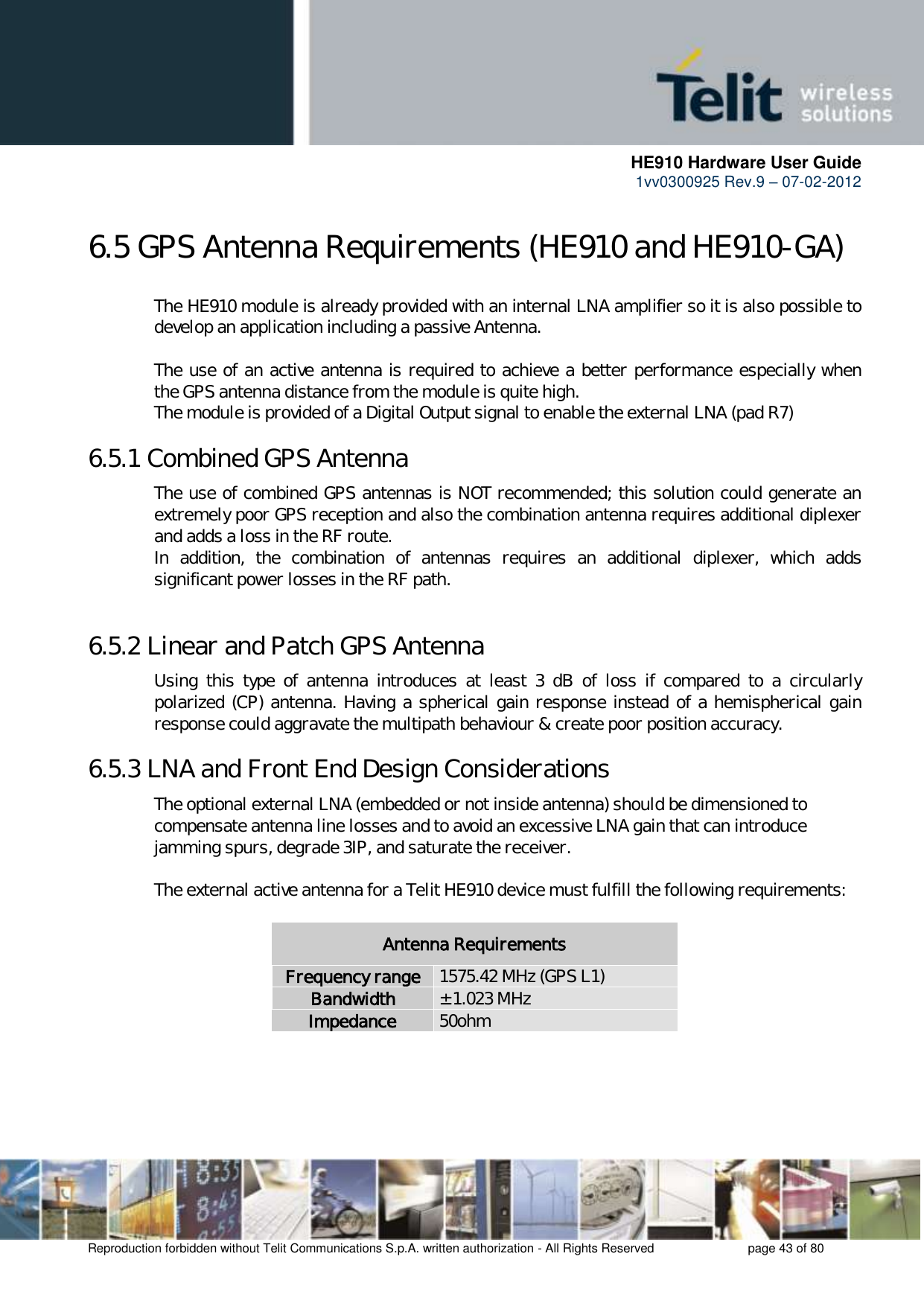      HE910 Hardware User Guide 1vv0300925 Rev.9 – 07-02-2012    Reproduction forbidden without Telit Communications S.p.A. written authorization - All Rights Reserved    page 43 of 80  6.5 GPS Antenna Requirements (HE910 and HE910-GA)   The HE910 module is already provided with an internal LNA amplifier so it is also possible to   develop an application including a passive Antenna.      The use of an active antenna is required to achieve a better performance especially when   the GPS antenna distance from the module is quite high.    The module is provided of a Digital Output signal to enable the external LNA (pad R7) 6.5.1 Combined GPS Antenna   The use of combined GPS antennas is NOT recommended; this solution could generate an   extremely poor GPS reception and also the combination antenna requires additional diplexer   and adds a loss in the RF route. In  addition,  the  combination  of  antennas  requires  an  additional  diplexer,  which  adds significant power losses in the RF path.     6.5.2 Linear and Patch GPS Antenna   Using  this  type  of  antenna  introduces  at  least  3  dB  of  loss  if  compared  to  a  circularly   polarized (CP) antenna. Having a spherical gain response instead of a hemispherical gain   response could aggravate the multipath behaviour &amp; create poor position accuracy. 6.5.3 LNA and Front End Design Considerations   The optional external LNA (embedded or not inside antenna) should be dimensioned to   compensate antenna line losses and to avoid an excessive LNA gain that can introduce   jamming spurs, degrade 3IP, and saturate the receiver.     The external active antenna for a Telit HE910 device must fulfill the following requirements:  Antenna Requirements Frequency range 1575.42 MHz (GPS L1) Bandwidth ± 1.023 MHz Impedance 50ohm     