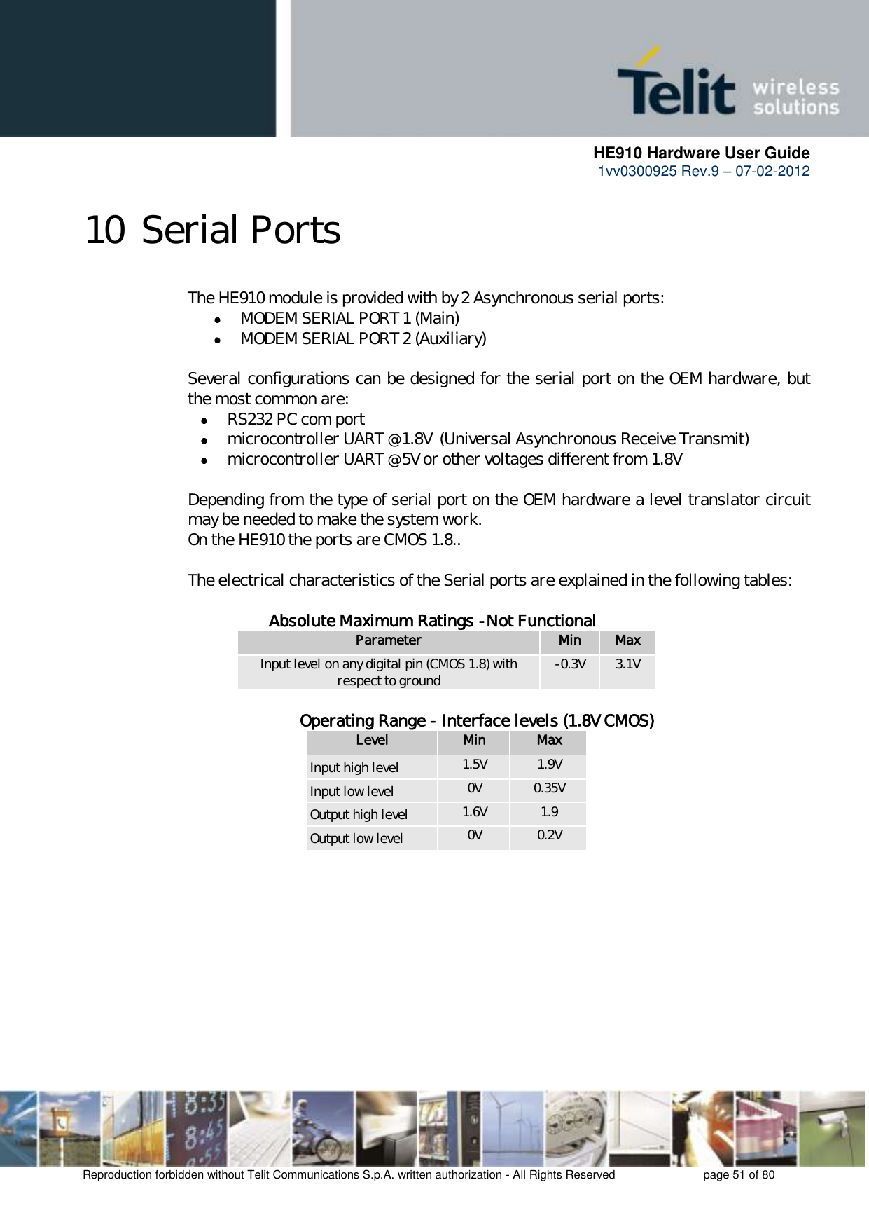      HE910 Hardware User Guide 1vv0300925 Rev.9 – 07-02-2012    Reproduction forbidden without Telit Communications S.p.A. written authorization - All Rights Reserved    page 51 of 80  10 Serial Ports The HE910 module is provided with by 2 Asynchronous serial ports:  MODEM SERIAL PORT 1 (Main)  MODEM SERIAL PORT 2 (Auxiliary)  Several configurations can be designed for the serial port on the OEM hardware, but the most common are:  RS232 PC com port  microcontroller UART @ 1.8V  (Universal Asynchronous Receive Transmit)   microcontroller UART @ 5V or other voltages different from 1.8V   Depending from the type of serial port on the OEM hardware a level translator circuit may be needed to make the system work.  On the HE910 the ports are CMOS 1.8..   The electrical characteristics of the Serial ports are explained in the following tables:      Absolute Maximum Ratings -Not Functional Parameter Min Max Input level on any digital pin (CMOS 1.8) with respect to ground -0.3V 3.1V              Operating Range - Interface levels (1.8V CMOS) Level Min Max Input high level 1.5V 1.9V Input low level 0V 0.35V Output high level 1.6V 1.9 Output low level 0V 0.2V       