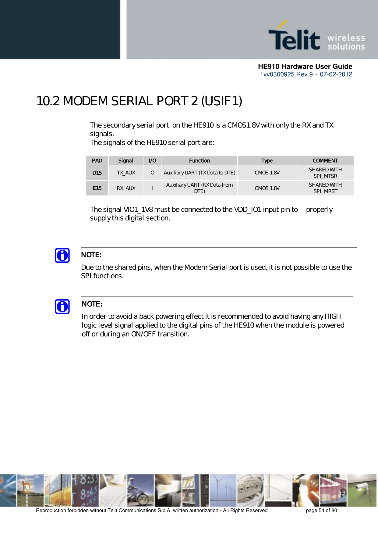      HE910 Hardware User Guide 1vv0300925 Rev.9 – 07-02-2012    Reproduction forbidden without Telit Communications S.p.A. written authorization - All Rights Reserved    page 54 of 80  10.2 MODEM SERIAL PORT 2 (USIF1)     The secondary serial port  on the HE910 is a CMOS1.8V with only the RX and TX     signals.      The signals of the HE910 serial port are:  PAD Signal I/O Function Type COMMENT D15 TX_AUX O Auxiliary UART (TX Data to DTE) CMOS 1.8V SHARED WITH SPI_MTSR E15 RX_AUX I Auxiliary UART (RX Data from DTE) CMOS 1.8V SHARED WITH SPI_MRST    The signal VIO1_1V8 must be connected to the VDD_IO1 input pin to   properly    supply this digital section.    NOTE: In order to avoid a back powering effect it is recommended to avoid having any HIGH logic level signal applied to the digital pins of the HE910 when the module is powered off or during an ON/OFF transition.  NOTE:  Due to the shared pins, when the Modem Serial port is used, it is not possible to use the SPI functions. 