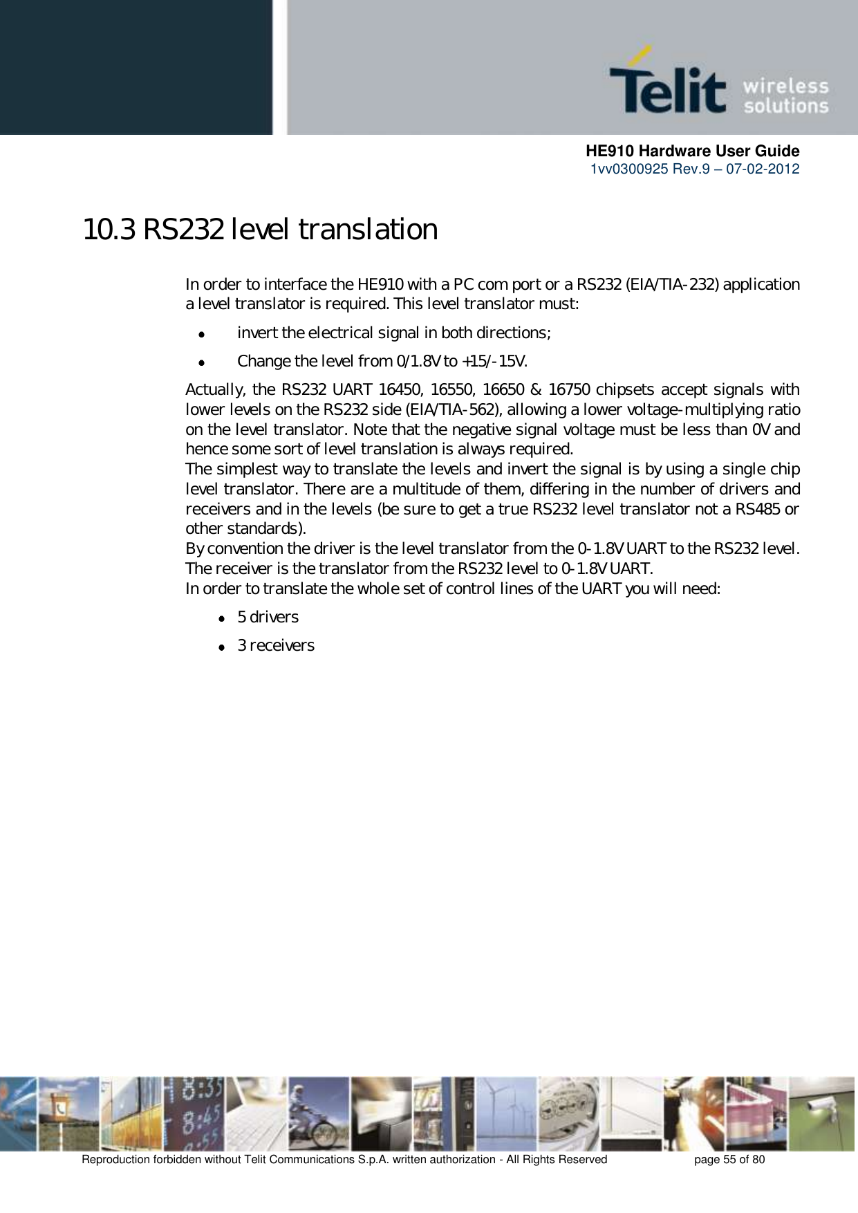      HE910 Hardware User Guide 1vv0300925 Rev.9 – 07-02-2012    Reproduction forbidden without Telit Communications S.p.A. written authorization - All Rights Reserved    page 55 of 80  10.3 RS232 level translation In order to interface the HE910 with a PC com port or a RS232 (EIA/TIA-232) application a level translator is required. This level translator must:  invert the electrical signal in both directions;  Change the level from 0/1.8V to +15/-15V. Actually, the RS232 UART 16450, 16550, 16650 &amp; 16750 chipsets accept signals with lower levels on the RS232 side (EIA/TIA-562), allowing a lower voltage-multiplying ratio on the level translator. Note that the negative signal voltage must be less than 0V and hence some sort of level translation is always required.  The simplest way to translate the levels and invert the signal is by using a single chip level translator. There are a multitude of them, differing in the number of drivers and receivers and in the levels (be sure to get a true RS232 level translator not a RS485 or other standards). By convention the driver is the level translator from the 0-1.8V UART to the RS232 level. The receiver is the translator from the RS232 level to 0-1.8V UART. In order to translate the whole set of control lines of the UART you will need:  5 drivers  3 receivers 