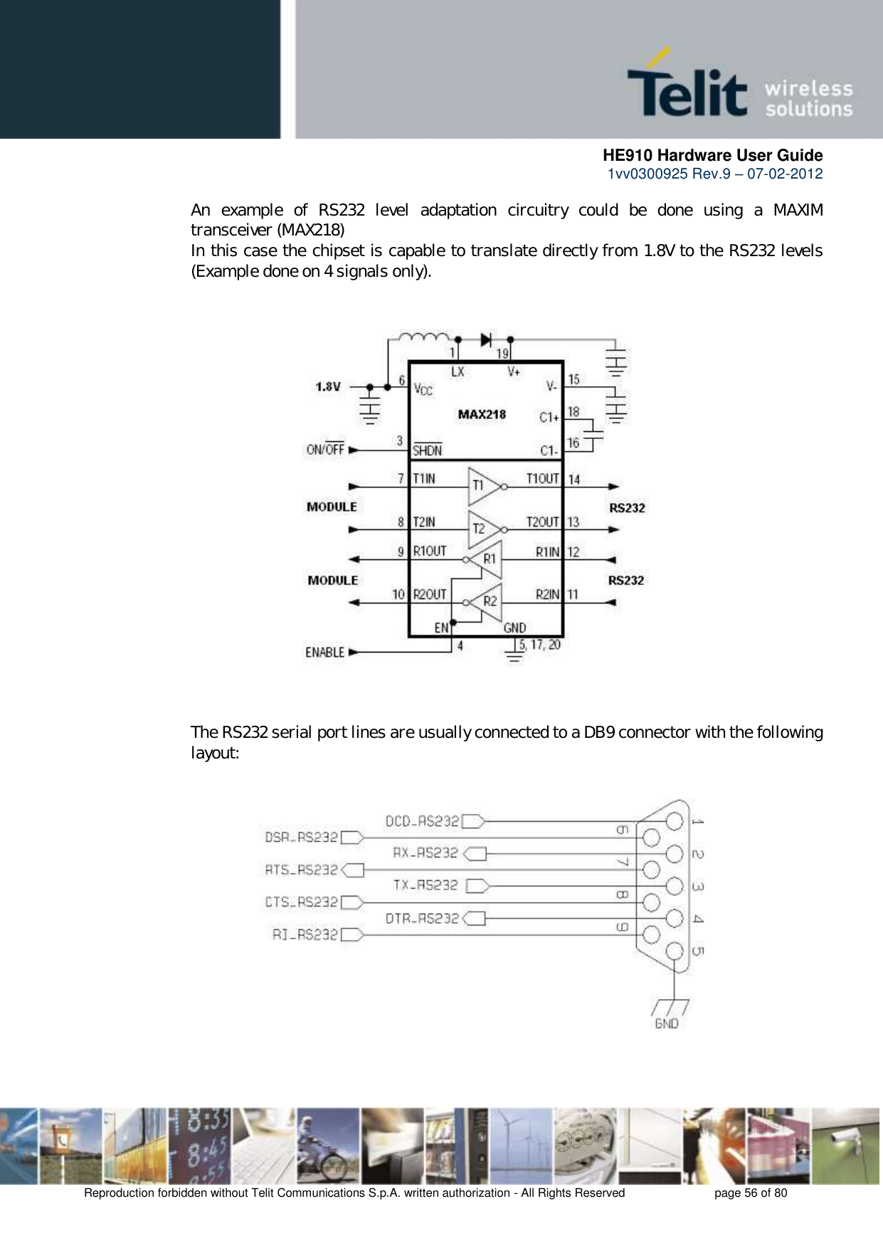      HE910 Hardware User Guide 1vv0300925 Rev.9 – 07-02-2012    Reproduction forbidden without Telit Communications S.p.A. written authorization - All Rights Reserved    page 56 of 80  An  example  of  RS232  level  adaptation  circuitry  could  be  done  using  a  MAXIM transceiver (MAX218)  In this case the chipset is capable to translate directly from 1.8V to the RS232 levels (Example done on 4 signals only).                       The RS232 serial port lines are usually connected to a DB9 connector with the following layout:              