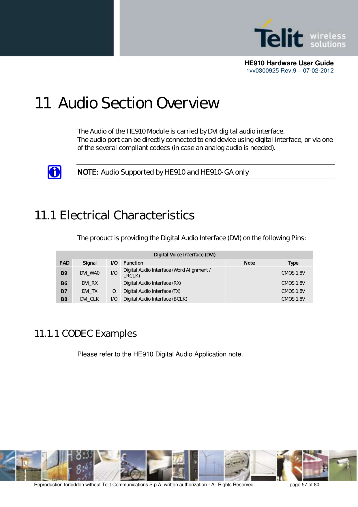     HE910 Hardware User Guide 1vv0300925 Rev.9 – 07-02-2012    Reproduction forbidden without Telit Communications S.p.A. written authorization - All Rights Reserved    page 57 of 80   11 Audio Section Overview  The Audio of the HE910 Module is carried by DVI digital audio interface. The audio port can be directly connected to end device using digital interface, or via one of the several compliant codecs (in case an analog audio is needed).  NOTE: Audio Supported by HE910 and HE910-GA only   11.1 Electrical Characteristics The product is providing the Digital Audio Interface (DVI) on the following Pins:  Digital Voice Interface (DVI) PAD Signal I/O Function Note Type B9 DVI_WA0 I/O Digital Audio Interface (Word Alignment / LRCLK)  CMOS 1.8V B6 DVI_RX I Digital Audio Interface (RX)  CMOS 1.8V B7 DVI_TX O Digital Audio Interface (TX)  CMOS 1.8V B8 DVI_CLK I/O Digital Audio Interface (BCLK)  CMOS 1.8V   11.1.1 CODEC Examples  Please refer to the HE910 Digital Audio Application note. 