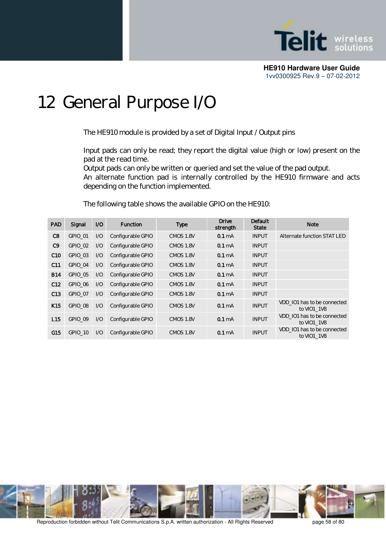      HE910 Hardware User Guide 1vv0300925 Rev.9 – 07-02-2012    Reproduction forbidden without Telit Communications S.p.A. written authorization - All Rights Reserved    page 58 of 80  12 General Purpose I/O The HE910 module is provided by a set of Digital Input / Output pins  Input pads can only be read; they report the digital value (high or low) present on the pad at the read time. Output pads can only be written or queried and set the value of the pad output. An  alternate  function  pad  is  internally  controlled  by  the  HE910  firmware  and  acts depending on the function implemented.    The following table shows the available GPIO on the HE910:  PAD Signal I/O Function Type Drive strength Default State Note C8 GPIO_01 I/O Configurable GPIO CMOS 1.8V 0.1 mA INPUT Alternate function STAT LED C9 GPIO_02 I/O Configurable GPIO CMOS 1.8V 0.1 mA INPUT  C10 GPIO_03 I/O Configurable GPIO CMOS 1.8V 0.1 mA INPUT  C11 GPIO_04 I/O Configurable GPIO CMOS 1.8V 0.1 mA INPUT  B14 GPIO_05 I/O Configurable GPIO CMOS 1.8V 0.1 mA INPUT  C12 GPIO_06 I/O Configurable GPIO CMOS 1.8V 0.1 mA INPUT  C13 GPIO_07 I/O Configurable GPIO CMOS 1.8V 0.1 mA INPUT  K15 GPIO_08 I/O Configurable GPIO CMOS 1.8V 0.1 mA INPUT VDD_IO1 has to be connected to VIO1_1V8 L15 GPIO_09 I/O Configurable GPIO CMOS 1.8V 0.1 mA INPUT VDD_IO1 has to be connected to VIO1_1V8 G15 GPIO_10 I/O Configurable GPIO CMOS 1.8V 0.1 mA INPUT VDD_IO1 has to be connected to VIO1_1V8   