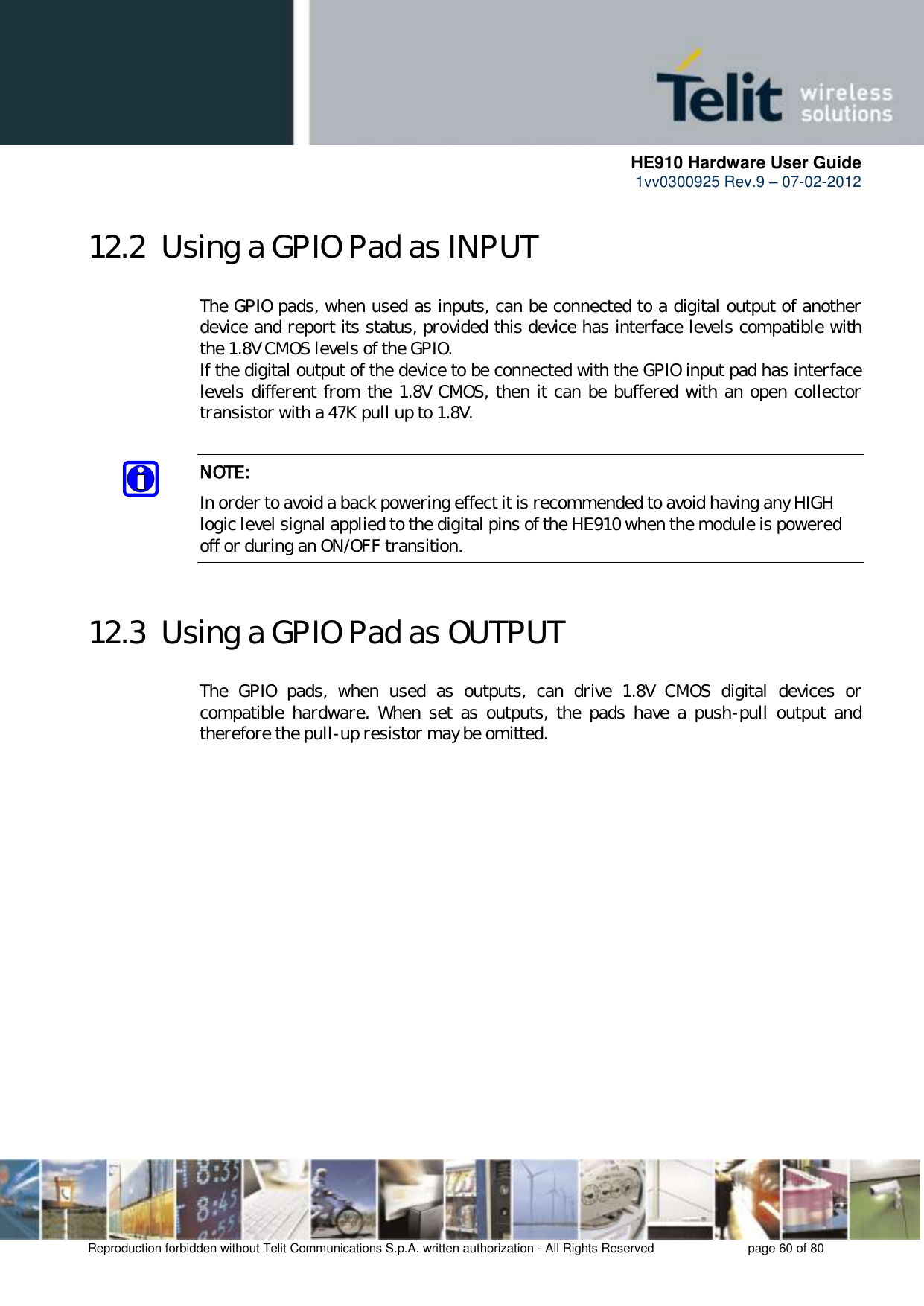      HE910 Hardware User Guide 1vv0300925 Rev.9 – 07-02-2012    Reproduction forbidden without Telit Communications S.p.A. written authorization - All Rights Reserved    page 60 of 80  12.2  Using a GPIO Pad as INPUT The GPIO pads, when used as inputs, can be connected to a digital output of another device and report its status, provided this device has interface levels compatible with the 1.8V CMOS levels of the GPIO.  If the digital output of the device to be connected with the GPIO input pad has interface levels different from the 1.8V CMOS, then it can be buffered with an open collector transistor with a 47K pull up to 1.8V.  NOTE: In order to avoid a back powering effect it is recommended to avoid having any HIGH logic level signal applied to the digital pins of the HE910 when the module is powered off or during an ON/OFF transition.  12.3  Using a GPIO Pad as OUTPUT The  GPIO  pads,  when  used  as  outputs,  can  drive  1.8V  CMOS  digital  devices  or compatible  hardware.  When  set  as  outputs,  the  pads  have  a  push-pull  output  and therefore the pull-up resistor may be omitted.  