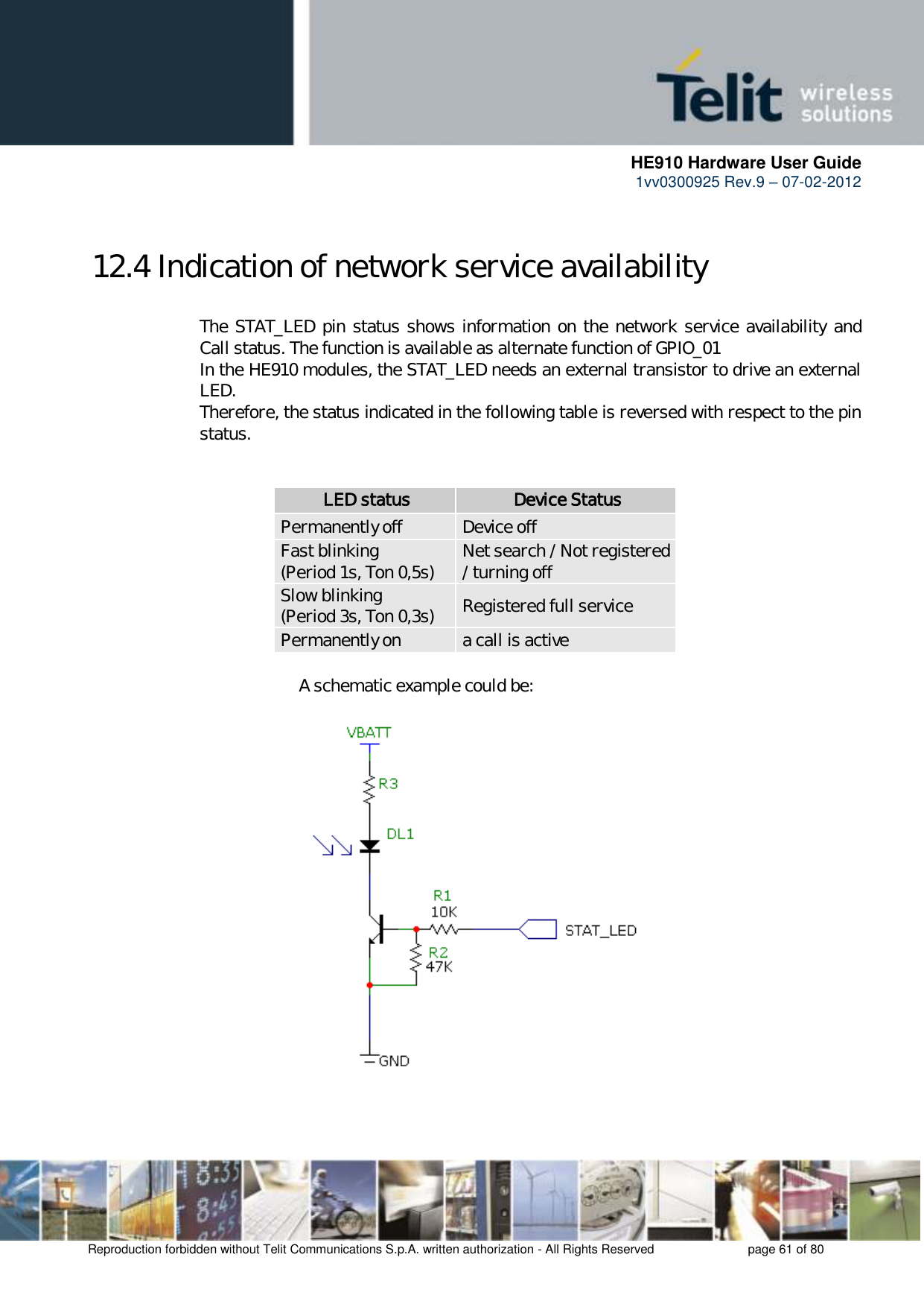      HE910 Hardware User Guide 1vv0300925 Rev.9 – 07-02-2012    Reproduction forbidden without Telit Communications S.p.A. written authorization - All Rights Reserved    page 61 of 80  12.4 Indication of network service availability  The STAT_LED pin status shows information on the network service availability and Call status. The function is available as alternate function of GPIO_01 In the HE910 modules, the STAT_LED needs an external transistor to drive an external LED. Therefore, the status indicated in the following table is reversed with respect to the pin status.              LED status Device Status Permanently off Device off Fast blinking (Period 1s, Ton 0,5s) Net search / Not registered / turning off Slow blinking (Period 3s, Ton 0,3s) Registered full service Permanently on a call is active           A schematic example could be:      