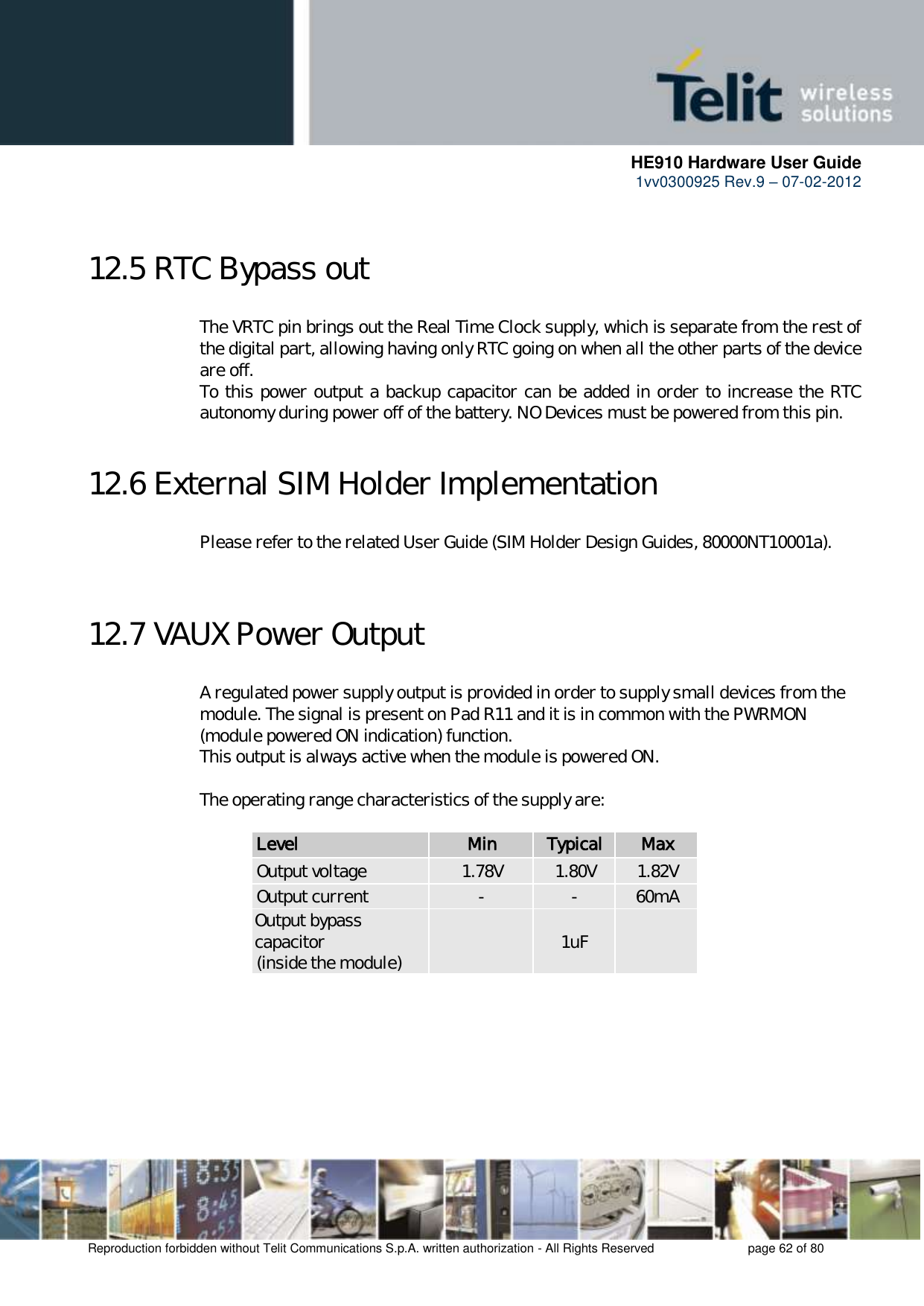      HE910 Hardware User Guide 1vv0300925 Rev.9 – 07-02-2012    Reproduction forbidden without Telit Communications S.p.A. written authorization - All Rights Reserved    page 62 of 80   12.5 RTC Bypass out The VRTC pin brings out the Real Time Clock supply, which is separate from the rest of the digital part, allowing having only RTC going on when all the other parts of the device are off. To this power output a backup capacitor can be added in order to increase the RTC autonomy during power off of the battery. NO Devices must be powered from this pin.  12.6 External SIM Holder Implementation Please refer to the related User Guide (SIM Holder Design Guides, 80000NT10001a).   12.7 VAUX Power Output A regulated power supply output is provided in order to supply small devices from the module. The signal is present on Pad R11 and it is in common with the PWRMON (module powered ON indication) function. This output is always active when the module is powered ON.  The operating range characteristics of the supply are:  Level Min Typical Max Output voltage 1.78V 1.80V 1.82V Output current - - 60mA Output bypass capacitor (inside the module)  1uF      