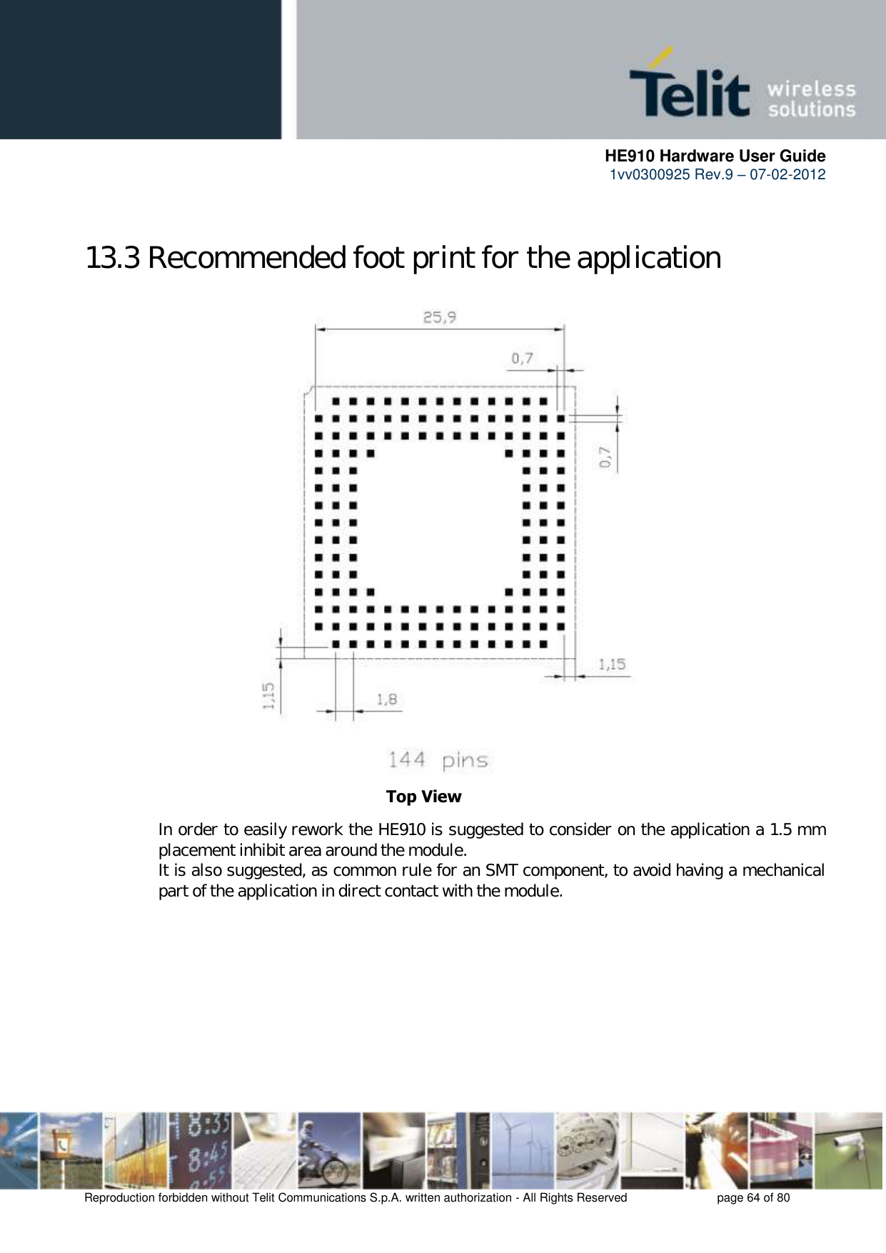      HE910 Hardware User Guide 1vv0300925 Rev.9 – 07-02-2012    Reproduction forbidden without Telit Communications S.p.A. written authorization - All Rights Reserved    page 64 of 80   13.3 Recommended foot print for the application                        In order to easily rework the HE910 is suggested to consider on the application a 1.5 mm placement inhibit area around the module. It is also suggested, as common rule for an SMT component, to avoid having a mechanical part of the application in direct contact with the module.     Top View 
