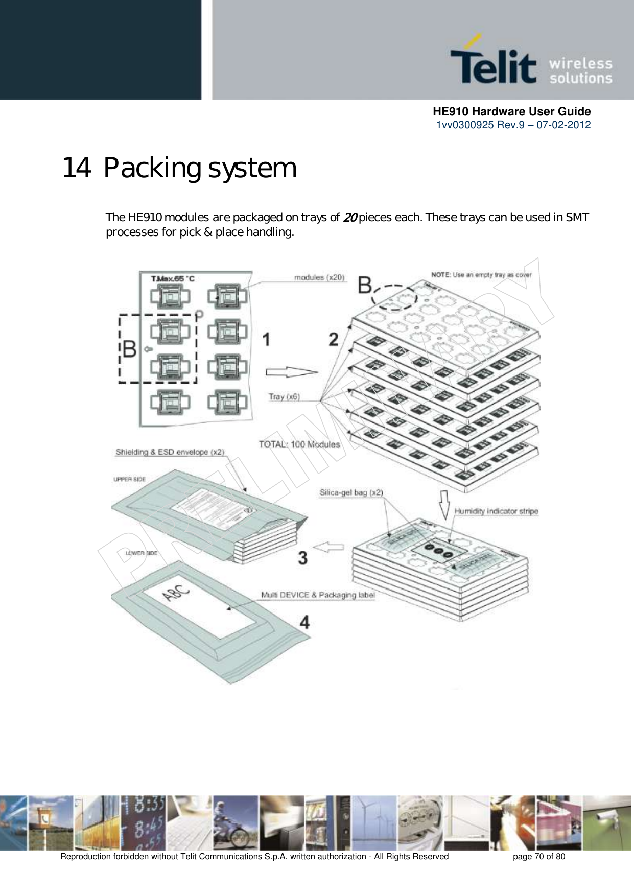      HE910 Hardware User Guide 1vv0300925 Rev.9 – 07-02-2012    Reproduction forbidden without Telit Communications S.p.A. written authorization - All Rights Reserved    page 70 of 80  14 Packing system  The HE910 modules are packaged on trays of 20 pieces each. These trays can be used in SMT processes for pick &amp; place handling.     