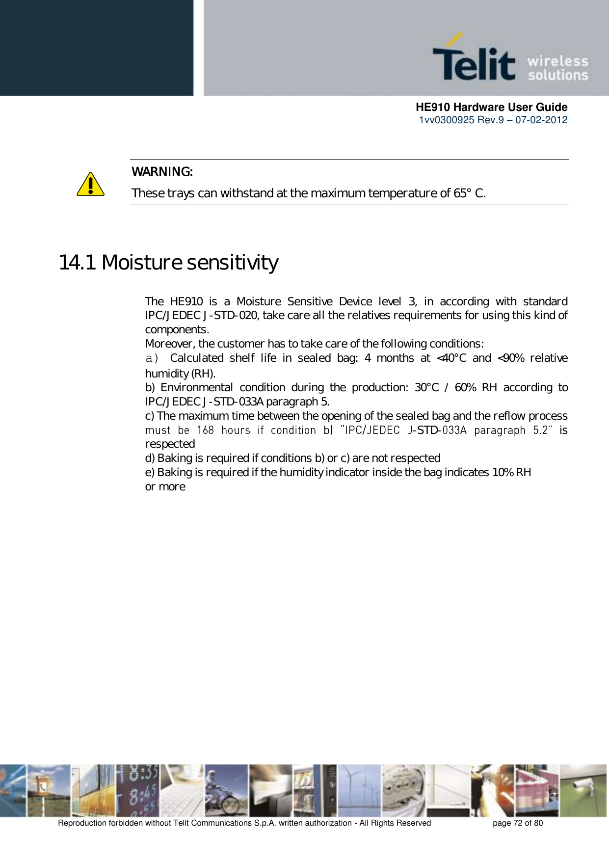      HE910 Hardware User Guide 1vv0300925 Rev.9 – 07-02-2012    Reproduction forbidden without Telit Communications S.p.A. written authorization - All Rights Reserved    page 72 of 80   WARNING: These trays can withstand at the maximum temperature of 65° C.   14.1 Moisture sensitivity The  HE910  is  a  Moisture  Sensitive  Device  level  3,  in  according  with  standard IPC/JEDEC J-STD-020, take care all the relatives requirements for using this kind of components. Moreover, the customer has to take care of the following conditions: a) Calculated  shelf  life  in  sealed  bag:  4  months  at  &lt;40°C  and  &lt;90%  relative humidity (RH). b)  Environmental  condition  during  the  production:  30°C  /  60%  RH  according  to IPC/JEDEC J-STD-033A paragraph 5. c) The maximum time between the opening of the sealed bag and the reflow process -STD-   is respected d) Baking is required if conditions b) or c) are not respected e) Baking is required if the humidity indicator inside the bag indicates 10% RH or more        