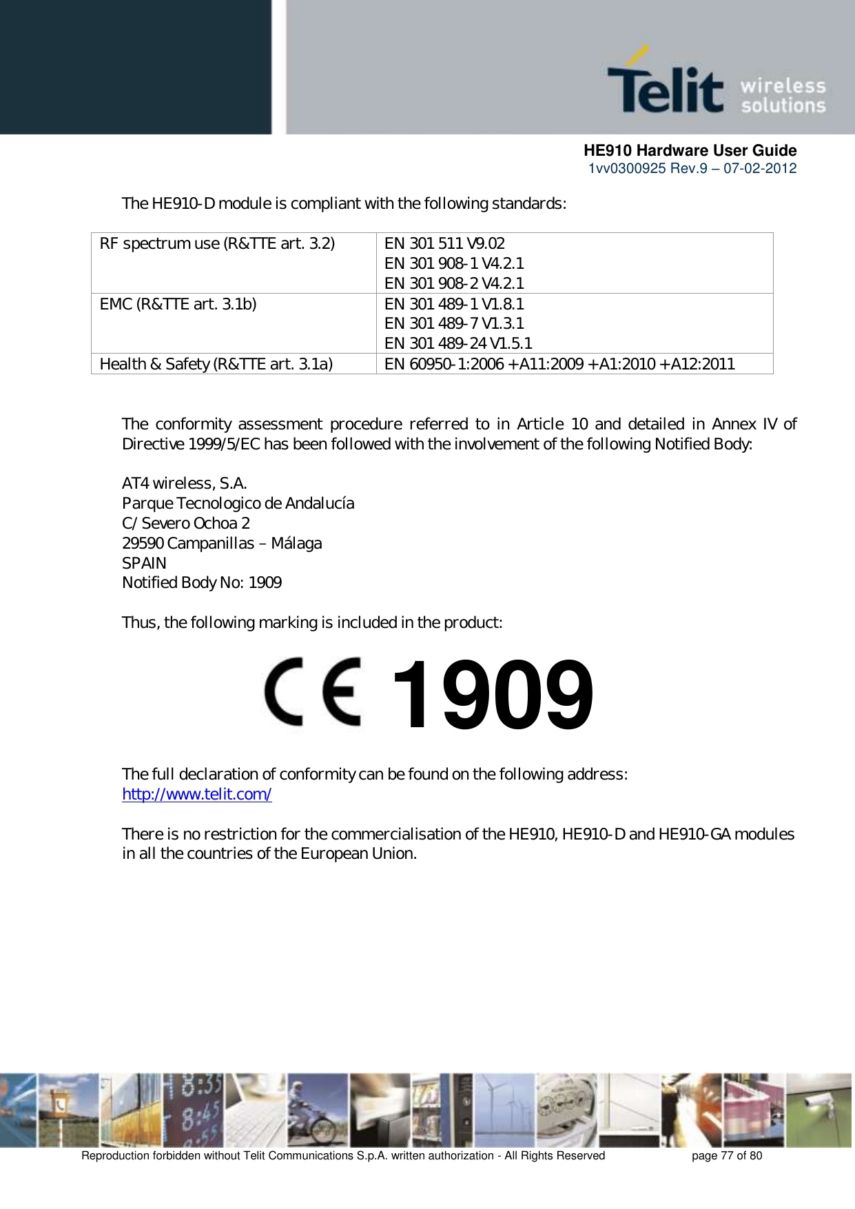      HE910 Hardware User Guide 1vv0300925 Rev.9 – 07-02-2012    Reproduction forbidden without Telit Communications S.p.A. written authorization - All Rights Reserved    page 77 of 80  The HE910-D module is compliant with the following standards:  RF spectrum use (R&amp;TTE art. 3.2) EN 301 511 V9.02 EN 301 908-1 V4.2.1 EN 301 908-2 V4.2.1 EMC (R&amp;TTE art. 3.1b) EN 301 489-1 V1.8.1 EN 301 489-7 V1.3.1 EN 301 489-24 V1.5.1 Health &amp; Safety (R&amp;TTE art. 3.1a) EN 60950-1:2006 + A11:2009 + A1:2010 + A12:2011   The  conformity assessment procedure  referred  to  in Article  10  and  detailed in  Annex  IV  of Directive 1999/5/EC has been followed with the involvement of the following Notified Body:  AT4 wireless, S.A. Parque Tecnologico de Andalucía C/ Severo Ochoa 2 29590 Campanillas   Málaga SPAIN Notified Body No: 1909  Thus, the following marking is included in the product:        The full declaration of conformity can be found on the following address: http://www.telit.com/  There is no restriction for the commercialisation of the HE910, HE910-D and HE910-GA modules in all the countries of the European Union.   1909 