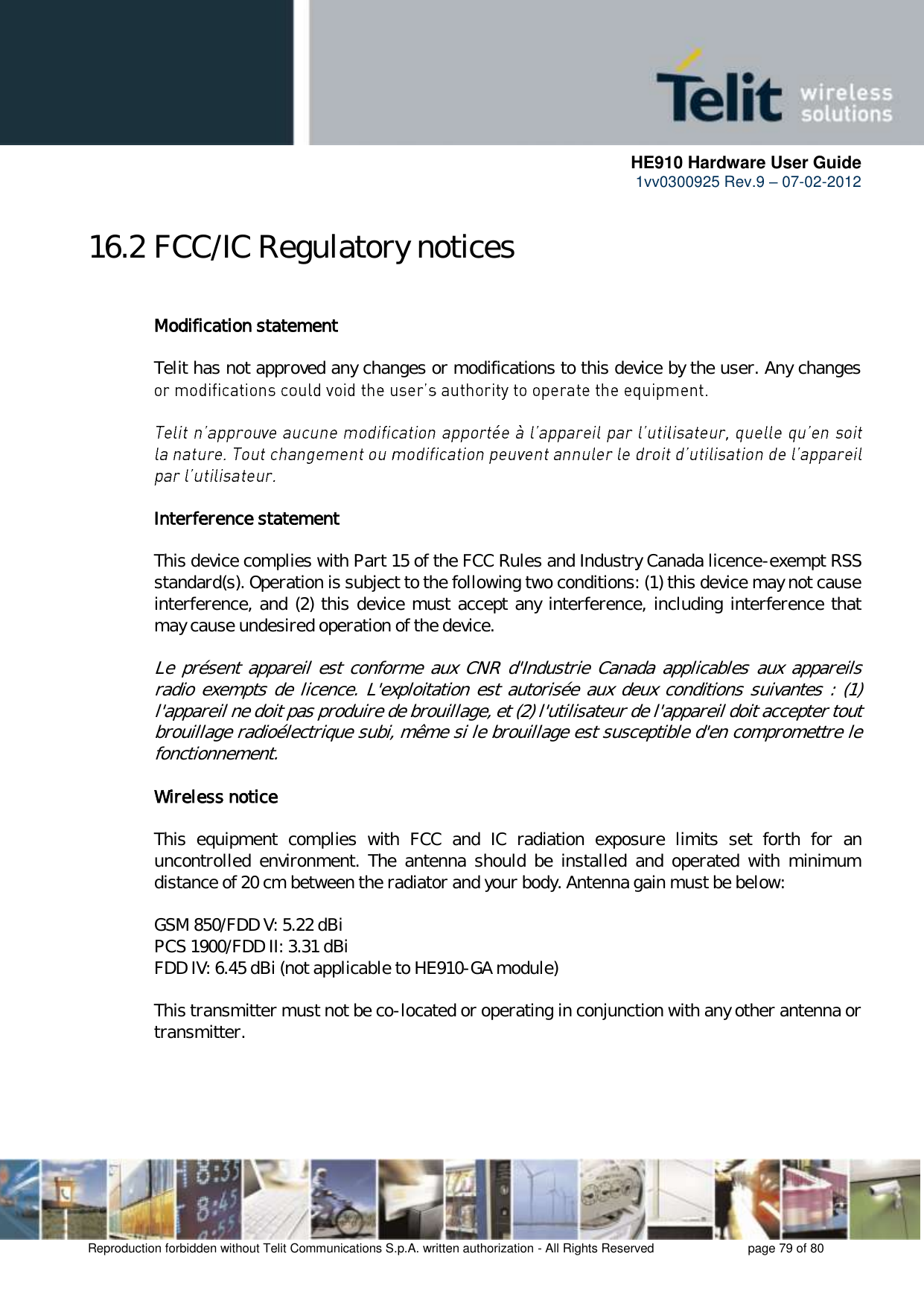      HE910 Hardware User Guide 1vv0300925 Rev.9 – 07-02-2012    Reproduction forbidden without Telit Communications S.p.A. written authorization - All Rights Reserved    page 79 of 80  16.2 FCC/IC Regulatory notices  Modification statement  Telit has not approved any changes or modifications to this device by the user. Any changes     Interference statement  This device complies with Part 15 of the FCC Rules and Industry Canada licence-exempt RSS standard(s). Operation is subject to the following two conditions: (1) this device may not cause interference, and (2) this device must accept any interference, including interference that may cause undesired operation of the device.  Le  présent appareil  est  conforme  aux  CNR  d&apos;Industrie Canada  applicables  aux  appareils radio exempts  de  licence. L&apos;exploitation est autorisée aux deux conditions suivantes : (1) l&apos;appareil ne doit pas produire de brouillage, et (2) l&apos;utilisateur de l&apos;appareil doit accepter tout brouillage radioélectrique subi, même si le brouillage est susceptible d&apos;en compromettre le fonctionnement.  Wireless notice  This  equipment  complies  with  FCC  and  IC  radiation  exposure  limits  set  forth  for  an uncontrolled  environment.  The  antenna  should  be  installed  and  operated  with  minimum distance of 20 cm between the radiator and your body. Antenna gain must be below:  GSM 850/FDD V: 5.22 dBi PCS 1900/FDD II: 3.31 dBi FDD IV: 6.45 dBi (not applicable to HE910-GA module)  This transmitter must not be co-located or operating in conjunction with any other antenna or transmitter.  