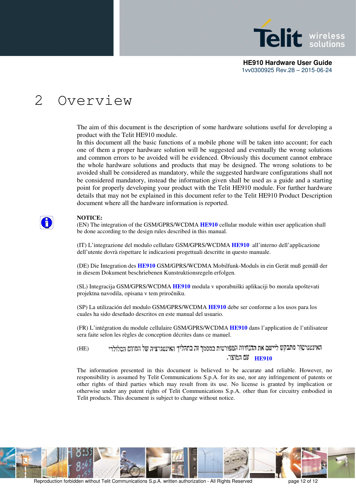      HE910 Hardware User Guide 1vv0300925 Rev.28 – 2015-06-24    Reproduction forbidden without Telit Communications S.p.A. written authorization - All Rights Reserved    page 12 of 12   2 Overview The aim of this document is the description of some hardware solutions useful for developing a product with the Telit HE910 module. In this document all the basic functions of a mobile phone will be taken into account; for each one of them a proper hardware solution will be suggested and eventually the wrong solutions and common errors to be avoided will be evidenced. Obviously this document cannot embrace the whole hardware solutions  and products that may be  designed. The wrong solutions to  be avoided shall be considered as mandatory, while the suggested hardware configurations shall not be considered mandatory, instead the information given shall be used as a guide and a starting point for properly developing your product with the Telit HE910 module. For further hardware details that may not be explained in this document refer to the Telit HE910 Product Description document where all the hardware information is reported.  NOTICE: (EN) The integration of the GSM/GPRS/WCDMA HE910 cellular module within user application shall be done according to the design rules described in this manual.  (IT) L’integrazione del modulo cellulare GSM/GPRS/WCDMA HE910  all’interno dell’applicazione dell’utente dovrà rispettare le indicazioni progettuali descritte in questo manuale.  (DE) Die Integration des HE910 GSM/GPRS/WCDMA Mobilfunk-Moduls in ein Gerät muß gemäß der in diesem Dokument beschriebenen Kunstruktionsregeln erfolgen.  (SL) Integracija GSM/GPRS/WCDMA HE910 modula v uporabniški aplikaciji bo morala upoštevati projektna navodila, opisana v tem priročniku.  (SP) La utilización del modulo GSM/GPRS/WCDMA HE910 debe ser conforme a los usos para los cuales ha sido deseñado descritos en este manual del usuario.  (FR) L’intégration du module cellulaire GSM/GPRS/WCDMA HE910 dans l’application de l’utilisateur sera faite selon les règles de conception décrites dans ce manuel.  (HE)   The  information  presented  in  this  document  is  believed  to  be  accurate  and  reliable.  However,  no responsibility is assumed by Telit Communications S.p.A. for its use, nor any infringement of patents or other  rights  of  third  parties  which  may  result  from  its  use.  No  license  is  granted  by  implication  or otherwise under any patent rights of Telit Communications S.p.A. other than for circuitry embodied in Telit products. This document is subject to change without notice. HE910 