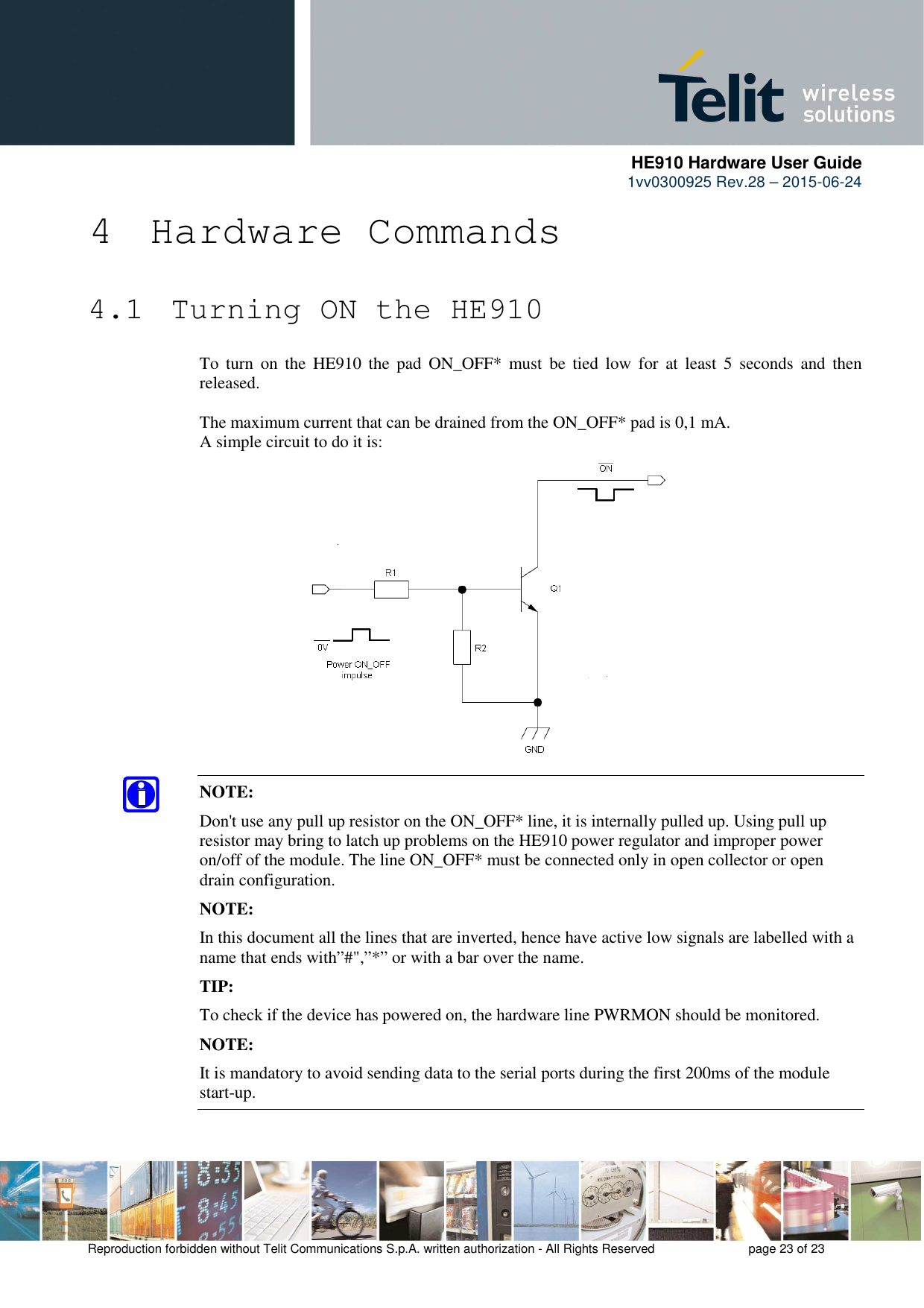      HE910 Hardware User Guide 1vv0300925 Rev.28 – 2015-06-24    Reproduction forbidden without Telit Communications S.p.A. written authorization - All Rights Reserved    page 23 of 23  4 Hardware Commands 4.1  Turning ON the HE910 To  turn  on  the  HE910  the  pad  ON_OFF*  must  be  tied  low  for  at  least  5  seconds  and  then released.  The maximum current that can be drained from the ON_OFF* pad is 0,1 mA. A simple circuit to do it is:                 NOTE: Don&apos;t use any pull up resistor on the ON_OFF* line, it is internally pulled up. Using pull up resistor may bring to latch up problems on the HE910 power regulator and improper power on/off of the module. The line ON_OFF* must be connected only in open collector or open drain configuration. NOTE: In this document all the lines that are inverted, hence have active low signals are labelled with a name that ends with”#&quot;,”*” or with a bar over the name. TIP: To check if the device has powered on, the hardware line PWRMON should be monitored. NOTE: It is mandatory to avoid sending data to the serial ports during the first 200ms of the module start-up. 