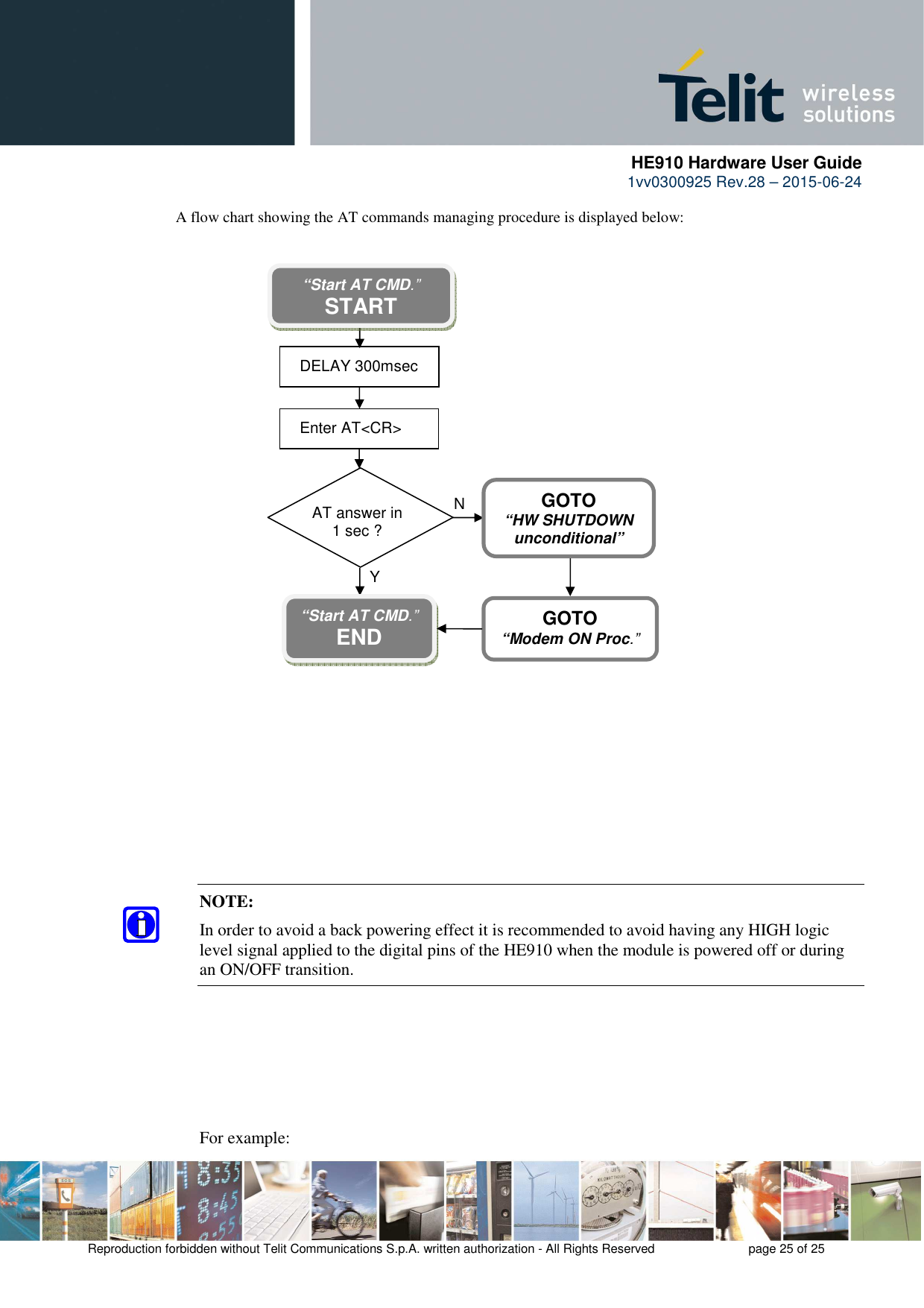      HE910 Hardware User Guide 1vv0300925 Rev.28 – 2015-06-24    Reproduction forbidden without Telit Communications S.p.A. written authorization - All Rights Reserved    page 25 of 25  A flow chart showing the AT commands managing procedure is displayed below:              NOTE:  In order to avoid a back powering effect it is recommended to avoid having any HIGH logic level signal applied to the digital pins of the HE910 when the module is powered off or during an ON/OFF transition.        For example: AT answer in  1 sec ? N Y “Start AT CMD.” START DELAY 300msec  Enter AT&lt;CR&gt; “Start AT CMD.” END  GOTO “HW SHUTDOWN unconditional” GOTO “Modem ON Proc.” 