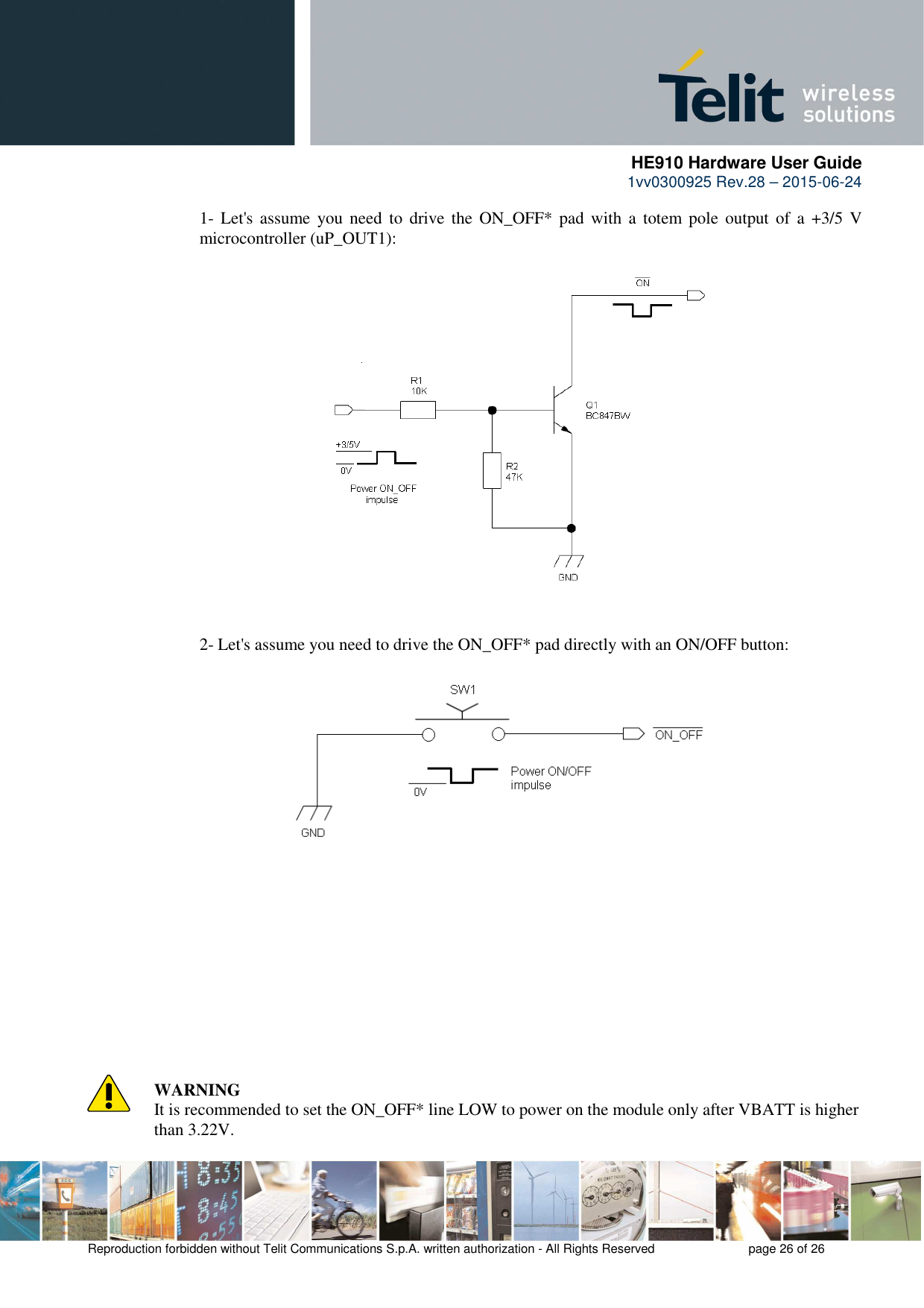      HE910 Hardware User Guide 1vv0300925 Rev.28 – 2015-06-24    Reproduction forbidden without Telit Communications S.p.A. written authorization - All Rights Reserved    page 26 of 26  1- Let&apos;s assume  you need  to  drive the  ON_OFF*  pad  with  a  totem pole  output  of  a  +3/5 V microcontroller (uP_OUT1):                     2- Let&apos;s assume you need to drive the ON_OFF* pad directly with an ON/OFF button:                       WARNING It is recommended to set the ON_OFF* line LOW to power on the module only after VBATT is higher than 3.22V. 