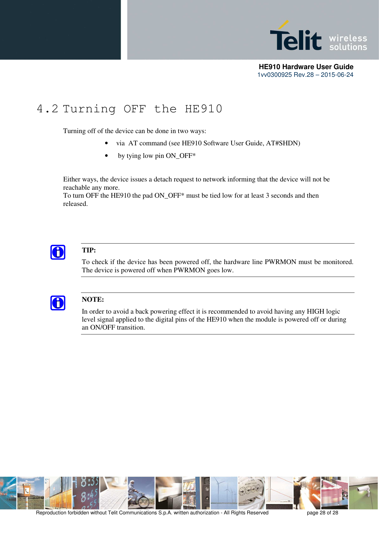      HE910 Hardware User Guide 1vv0300925 Rev.28 – 2015-06-24    Reproduction forbidden without Telit Communications S.p.A. written authorization - All Rights Reserved    page 28 of 28   4.2 Turning OFF the HE910  Turning off of the device can be done in two ways: • via  AT command (see HE910 Software User Guide, AT#SHDN) •  by tying low pin ON_OFF*    Either ways, the device issues a detach request to network informing that the device will not be   reachable any more.    To turn OFF the HE910 the pad ON_OFF* must be tied low for at least 3 seconds and then   released.        TIP:  To check if the device has been powered off, the hardware line PWRMON must be monitored. The device is powered off when PWRMON goes low.  NOTE: In order to avoid a back powering effect it is recommended to avoid having any HIGH logic level signal applied to the digital pins of the HE910 when the module is powered off or during an ON/OFF transition.    