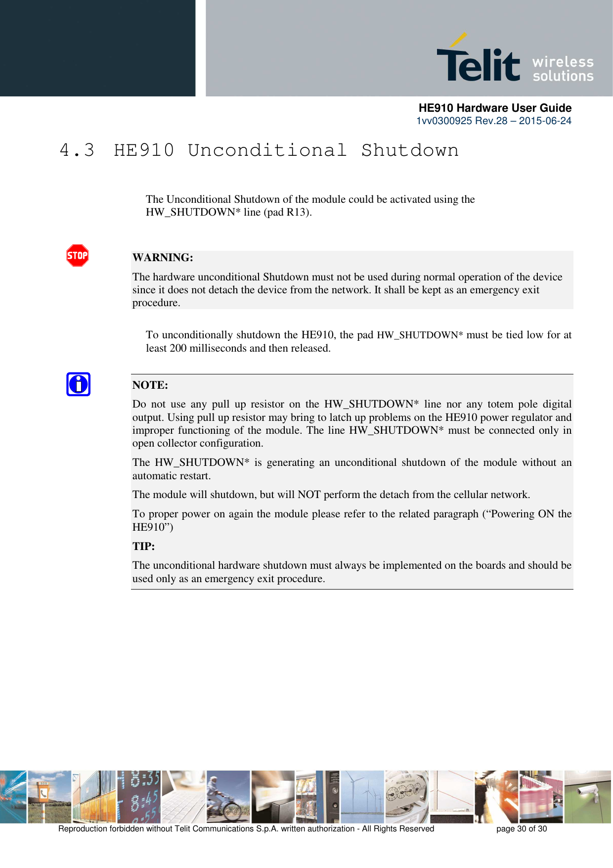      HE910 Hardware User Guide 1vv0300925 Rev.28 – 2015-06-24    Reproduction forbidden without Telit Communications S.p.A. written authorization - All Rights Reserved    page 30 of 30  4.3  HE910 Unconditional Shutdown      The Unconditional Shutdown of the module could be activated using the        HW_SHUTDOWN* line (pad R13).   WARNING: The hardware unconditional Shutdown must not be used during normal operation of the device since it does not detach the device from the network. It shall be kept as an emergency exit procedure.      To unconditionally shutdown the HE910, the pad HW_SHUTDOWN* must be tied low for at     least 200 milliseconds and then released.  NOTE:  Do  not  use  any  pull  up  resistor  on  the  HW_SHUTDOWN*  line  nor  any  totem  pole  digital output. Using pull up resistor may bring to latch up problems on the HE910 power regulator and improper functioning of the module. The line HW_SHUTDOWN* must be connected only in open collector configuration. The  HW_SHUTDOWN*  is  generating  an  unconditional shutdown  of  the  module  without  an automatic restart. The module will shutdown, but will NOT perform the detach from the cellular network. To proper power on again the module please refer to the related paragraph (“Powering ON the HE910”) TIP: The unconditional hardware shutdown must always be implemented on the boards and should be used only as an emergency exit procedure.       