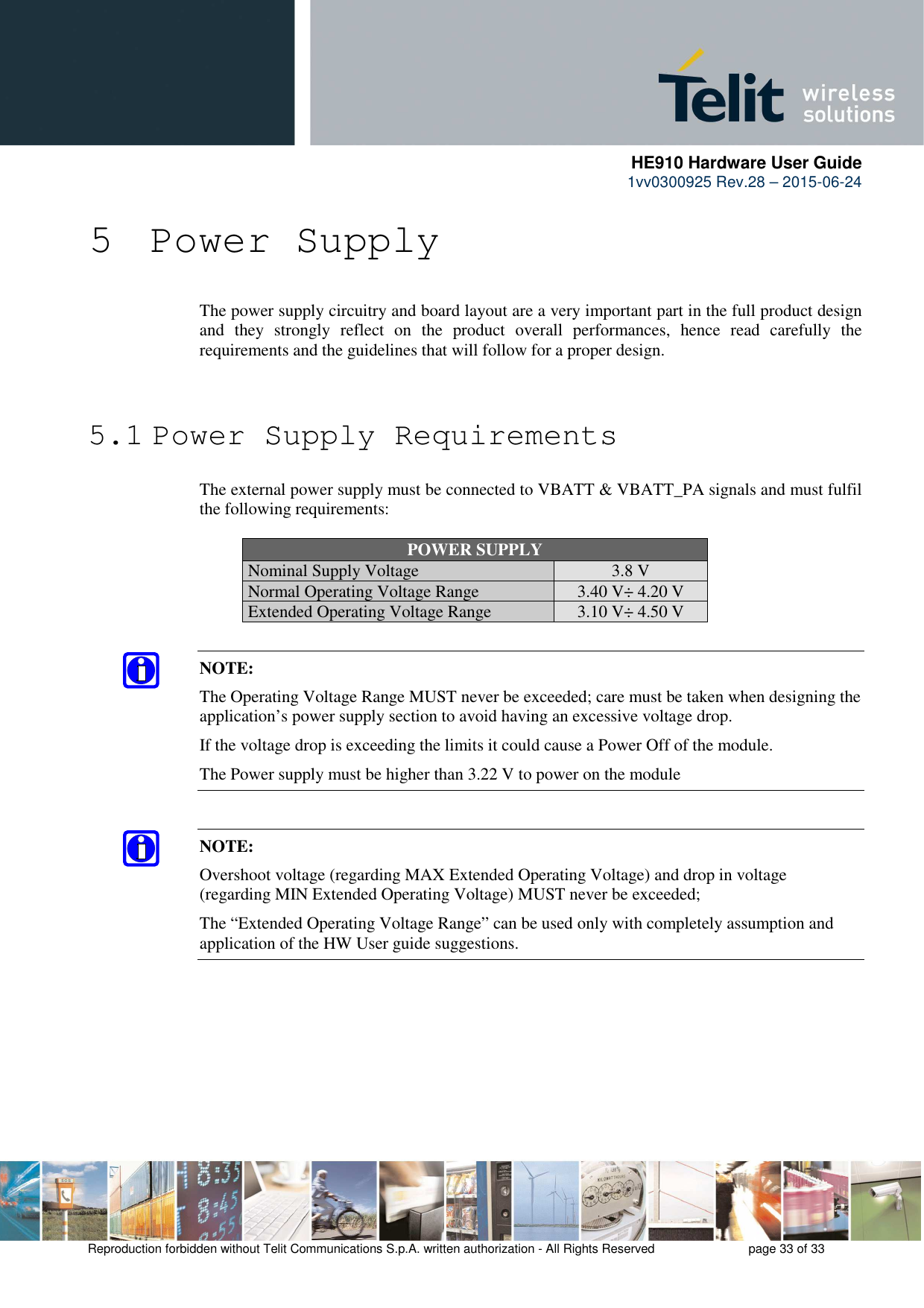      HE910 Hardware User Guide 1vv0300925 Rev.28 – 2015-06-24    Reproduction forbidden without Telit Communications S.p.A. written authorization - All Rights Reserved    page 33 of 33  5 Power Supply The power supply circuitry and board layout are a very important part in the full product design and  they  strongly  reflect  on  the  product  overall  performances,  hence  read  carefully  the requirements and the guidelines that will follow for a proper design.   5.1 Power Supply Requirements The external power supply must be connected to VBATT &amp; VBATT_PA signals and must fulfil the following requirements:  POWER SUPPLY Nominal Supply Voltage 3.8 V Normal Operating Voltage Range 3.40 V÷ 4.20 V Extended Operating Voltage Range 3.10 V÷ 4.50 V  NOTE: The Operating Voltage Range MUST never be exceeded; care must be taken when designing the application’s power supply section to avoid having an excessive voltage drop.  If the voltage drop is exceeding the limits it could cause a Power Off of the module. The Power supply must be higher than 3.22 V to power on the module  NOTE: Overshoot voltage (regarding MAX Extended Operating Voltage) and drop in voltage (regarding MIN Extended Operating Voltage) MUST never be exceeded;  The “Extended Operating Voltage Range” can be used only with completely assumption and application of the HW User guide suggestions.   