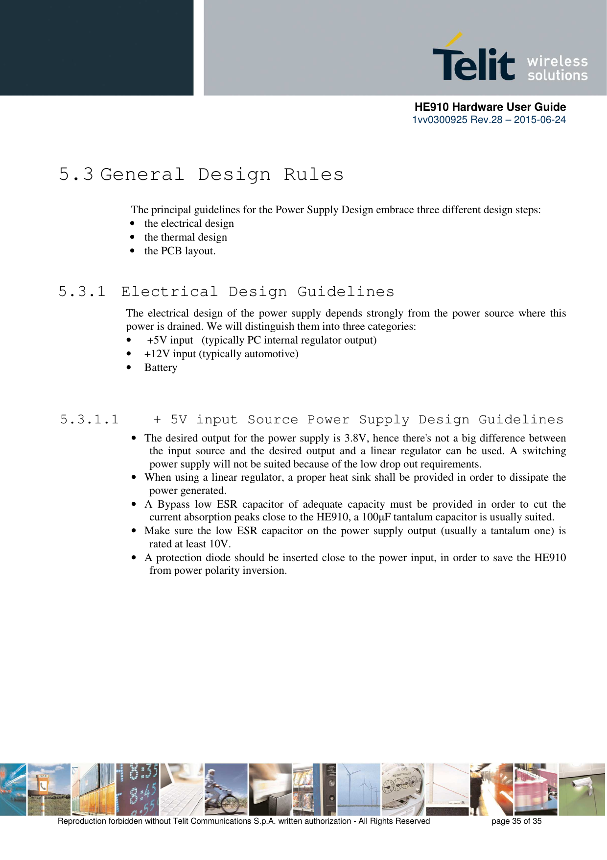      HE910 Hardware User Guide 1vv0300925 Rev.28 – 2015-06-24    Reproduction forbidden without Telit Communications S.p.A. written authorization - All Rights Reserved    page 35 of 35   5.3 General Design Rules The principal guidelines for the Power Supply Design embrace three different design steps: • the electrical design • the thermal design • the PCB layout.  5.3.1  Electrical Design Guidelines The electrical design of the power supply depends strongly from the power source  where this power is drained. We will distinguish them into three categories: •  +5V input   (typically PC internal regulator output) • +12V input (typically automotive) • Battery   5.3.1.1  + 5V input Source Power Supply Design Guidelines • The desired output for the power supply is 3.8V, hence there&apos;s not a big difference between the  input  source  and  the  desired  output  and  a  linear  regulator  can  be  used.  A  switching power supply will not be suited because of the low drop out requirements. • When using a linear regulator, a proper heat sink shall be provided in order to dissipate the power generated. • A  Bypass  low  ESR  capacitor  of  adequate  capacity  must  be  provided  in  order  to  cut  the current absorption peaks close to the HE910, a 100µF tantalum capacitor is usually suited. • Make sure the low ESR capacitor on the power supply output (usually a tantalum  one) is rated at least 10V. • A protection diode should be inserted close to the power input, in order to save the HE910 from power polarity inversion. 