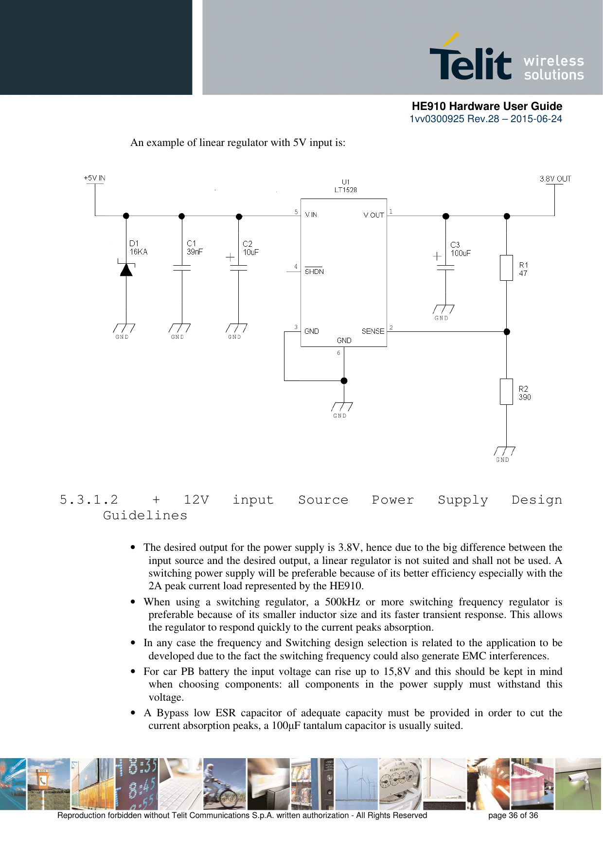      HE910 Hardware User Guide 1vv0300925 Rev.28 – 2015-06-24    Reproduction forbidden without Telit Communications S.p.A. written authorization - All Rights Reserved    page 36 of 36  An example of linear regulator with 5V input is:    5.3.1.2  +  12V  input  Source  Power  Supply  Design Guidelines  • The desired output for the power supply is 3.8V, hence due to the big difference between the input source and the desired output, a linear regulator is not suited and shall not be used. A switching power supply will be preferable because of its better efficiency especially with the 2A peak current load represented by the HE910. • When  using  a  switching  regulator,  a  500kHz  or  more  switching  frequency  regulator  is preferable because of its smaller inductor size and its faster transient response. This allows the regulator to respond quickly to the current peaks absorption.  • In any case the frequency and Switching design selection is related to the application to be developed due to the fact the switching frequency could also generate EMC interferences. • For car PB battery the input voltage can rise up to 15,8V and this should be kept in mind when  choosing  components:  all  components  in  the  power  supply  must  withstand  this voltage. • A  Bypass  low  ESR  capacitor  of  adequate  capacity  must  be  provided  in  order  to  cut  the current absorption peaks, a 100µF tantalum capacitor is usually suited. 