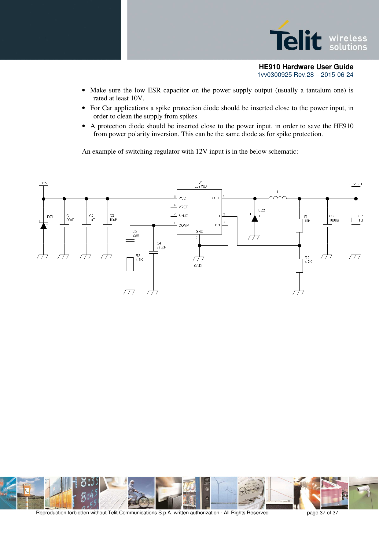      HE910 Hardware User Guide 1vv0300925 Rev.28 – 2015-06-24    Reproduction forbidden without Telit Communications S.p.A. written authorization - All Rights Reserved    page 37 of 37  • Make sure the low ESR capacitor on the power supply output (usually a tantalum  one) is rated at least 10V. • For Car applications a spike protection diode should be inserted close to the power input, in order to clean the supply from spikes.  • A protection diode should be inserted close to the power input, in order to save the HE910 from power polarity inversion. This can be the same diode as for spike protection.  An example of switching regulator with 12V input is in the below schematic:     