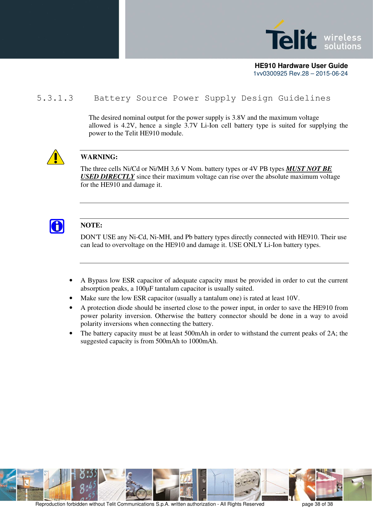      HE910 Hardware User Guide 1vv0300925 Rev.28 – 2015-06-24    Reproduction forbidden without Telit Communications S.p.A. written authorization - All Rights Reserved    page 38 of 38   5.3.1.3  Battery Source Power Supply Design Guidelines        The desired nominal output for the power supply is 3.8V and the maximum voltage      allowed  is  4.2V,  hence  a  single  3.7V  Li-Ion  cell  battery  type  is  suited  for  supplying  the     power to the Telit HE910 module.  WARNING: The three cells Ni/Cd or Ni/MH 3,6 V Nom. battery types or 4V PB types MUST NOT BE USED DIRECTLY since their maximum voltage can rise over the absolute maximum voltage for the HE910 and damage it.   NOTE: DON&apos;T USE any Ni-Cd, Ni-MH, and Pb battery types directly connected with HE910. Their use can lead to overvoltage on the HE910 and damage it. USE ONLY Li-Ion battery types.   • A Bypass low ESR capacitor of adequate capacity must be provided in order to cut the current absorption peaks, a 100µF tantalum capacitor is usually suited. • Make sure the low ESR capacitor (usually a tantalum one) is rated at least 10V. • A protection diode should be inserted close to the power input, in order to save the HE910 from power  polarity  inversion.  Otherwise the  battery  connector  should  be  done  in a  way  to  avoid polarity inversions when connecting the battery. • The battery capacity must be at least 500mAh in order to withstand the current peaks of 2A; the suggested capacity is from 500mAh to 1000mAh. 