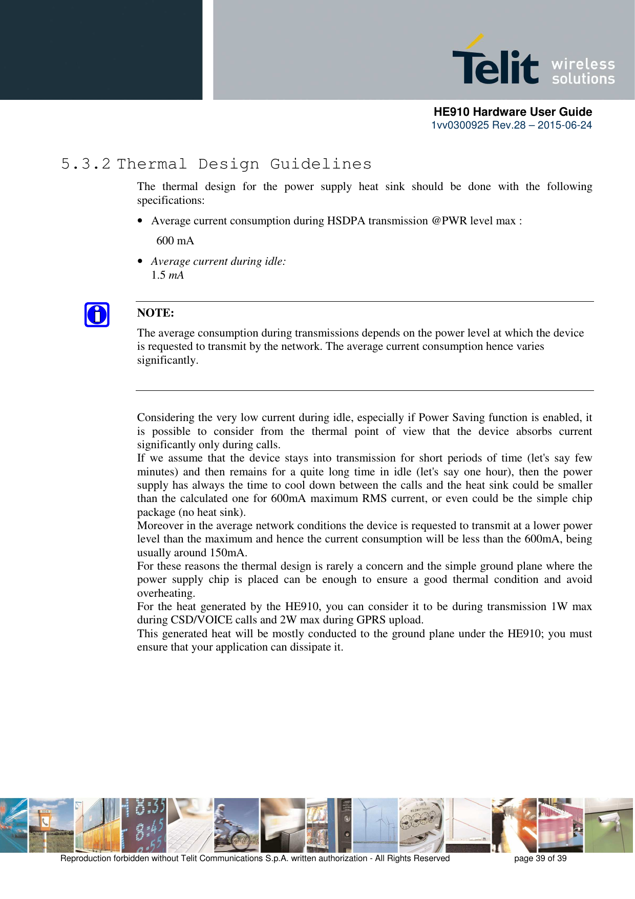      HE910 Hardware User Guide 1vv0300925 Rev.28 – 2015-06-24    Reproduction forbidden without Telit Communications S.p.A. written authorization - All Rights Reserved    page 39 of 39  5.3.2 Thermal Design Guidelines The  thermal  design  for  the  power  supply  heat  sink  should  be  done  with  the  following specifications: • Average current consumption during HSDPA transmission @PWR level max :   600 mA • Average current during idle:   1.5 mA  NOTE: The average consumption during transmissions depends on the power level at which the device is requested to transmit by the network. The average current consumption hence varies significantly.   Considering the very low current during idle, especially if Power Saving function is enabled, it is  possible  to  consider  from  the  thermal  point  of  view  that  the  device  absorbs  current significantly only during calls.  If we  assume  that  the  device  stays  into  transmission for  short  periods of  time  (let&apos;s say  few minutes)  and  then  remains  for  a  quite  long time  in  idle  (let&apos;s  say  one  hour),  then  the  power supply has always the time to cool down between the calls and the heat sink could be smaller than the calculated one for 600mA maximum RMS current, or even could be the simple chip package (no heat sink). Moreover in the average network conditions the device is requested to transmit at a lower power level than the maximum and hence the current consumption will be less than the 600mA, being usually around 150mA. For these reasons the thermal design is rarely a concern and the simple ground plane where the power  supply  chip  is  placed  can  be  enough  to  ensure  a  good  thermal  condition  and  avoid overheating.  For the heat generated by the HE910, you can consider it to be during transmission 1W max during CSD/VOICE calls and 2W max during GPRS upload.  This generated heat will be mostly conducted to the ground plane under the HE910; you must ensure that your application can dissipate it.   