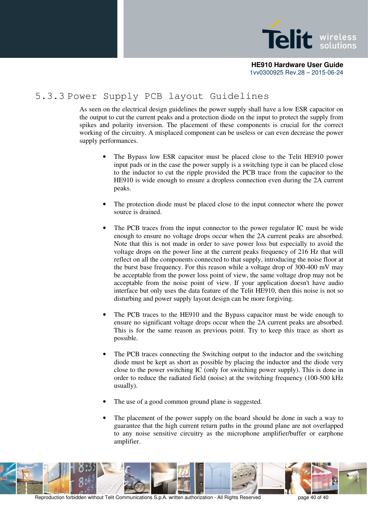      HE910 Hardware User Guide 1vv0300925 Rev.28 – 2015-06-24    Reproduction forbidden without Telit Communications S.p.A. written authorization - All Rights Reserved    page 40 of 40  5.3.3 Power Supply PCB layout Guidelines As seen on the electrical design guidelines the power supply shall have a low ESR capacitor on the output to cut the current peaks and a protection diode on the input to protect the supply from spikes  and  polarity  inversion.  The  placement  of  these  components  is  crucial  for  the  correct working of the circuitry. A misplaced component can be useless or can even decrease the power supply performances.  • The  Bypass  low  ESR  capacitor  must  be  placed  close  to  the  Telit  HE910  power input pads or in the case the power supply is a switching type it can be placed close to the inductor to cut the ripple provided the PCB trace from the capacitor to the HE910 is wide enough to ensure a dropless connection even during the 2A current peaks.  • The protection diode must be placed close to the input connector where the power source is drained.  • The PCB traces from the input connector to the power regulator IC must be wide enough to ensure no voltage drops occur when the 2A current peaks are absorbed. Note that this is not made in order to save power loss but especially to avoid the voltage drops on the power line at the current peaks frequency of 216 Hz that will reflect on all the components connected to that supply, introducing the noise floor at the burst base frequency. For this reason while a voltage drop of 300-400 mV may be acceptable from the power loss point of view, the same voltage drop may not be acceptable  from  the  noise  point  of  view.  If  your  application  doesn&apos;t  have  audio interface but only uses the data feature of the Telit HE910, then this noise is not so disturbing and power supply layout design can be more forgiving.  • The PCB traces to the HE910 and the Bypass capacitor must be wide enough to ensure no significant voltage drops occur when the 2A current peaks are absorbed. This  is  for  the  same reason as  previous point. Try to  keep this  trace  as  short as possible.  • The PCB traces connecting the Switching output to the inductor and the switching diode must be kept as short as possible by placing the inductor and the diode very close to the power switching IC (only for switching power supply). This is done in order to reduce the radiated field (noise) at the switching frequency (100-500 kHz usually).  • The use of a good common ground plane is suggested.  • The placement of the power supply on the board should be done in such a way to guarantee that the high current return paths in the ground plane are not overlapped to  any  noise  sensitive  circuitry  as  the  microphone  amplifier/buffer  or  earphone amplifier. 